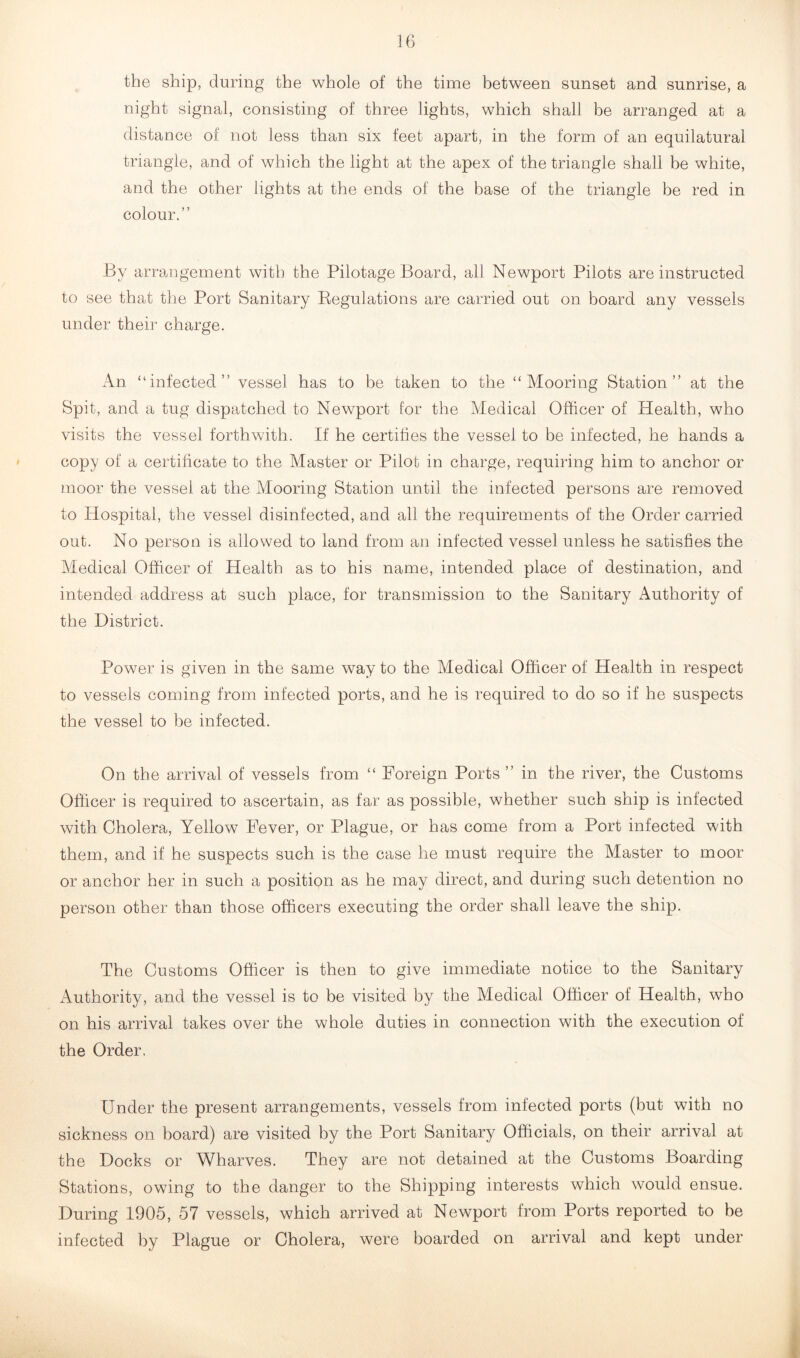 the ship, during the whole of the time between sunset and sunrise, a night signal, consisting of three lights, which shall be arranged at a distance of not less than six feet apart, in the form of an equilatural triangle, and of which the light at the apex of the triangle shall he white, and the other lights at the ends of the base of the triangle be red in colour.” By arrangement with the Pilotage Board, all Newport Pilots are instructed to see that the Port Sanitary Regulations are carried out on board any vessels under their charge. An “infected” vessel has to be taken to the “Mooring Station” at the Spit, and a tug dispatched to Newport for the Medical Officer of Health, who visits the vessel forthwith. If he certifies the vessef to be infected, he hands a copy of a certificate to the Master or Pilot in charge, requiring him to anchor or moor the vessel at the Mooring Station until the infected persons are removed to Hospital, the vessel disinfected, and all the requirements of the Order carried out. No person is allowed to land from an infected vessel unless he satisfies the Medical Officer of Health as to his name, intended place of destination, and intended address at such place, for transmission to the Sanitary Authority of the District. Power is given in the same way to the Medical Officer of Health in respect to vessels coming from infected ports, and he is required to do so if he suspects the vessel to be infected. On the arrival of vessels from “ Foreign Ports ” in the river, the Customs Officer is required to ascertain, as far as possible, whether such ship is infected with Cholera, Yellow Fever, or Plague, or has come from a Port infected with them, and if he suspects such is the case he must require the Master to moor or anchor her in such a position as he may direct, and during such detention no person other than those officers executing the order shall leave the ship. The Customs Officer is then to give immediate notice to the Sanitary Authority, and the vessel is to be visited by the Medical Officer of Health, who on his arrival takes over the whole duties in connection with the execution of the Order. Under the present arrangements, vessels from infected ports (but with no sickness on board) are visited by the Port Sanitary Officials, on their arrival at the Docks or Wharves. They are not detained at the Customs Boarding Stations, owing to the danger to the Shipping interests which would ensue. During 1905, 57 vessels, which arrived at Newport from Ports reported to be infected by Plague or Cholera, were boarded on arrival and kept under
