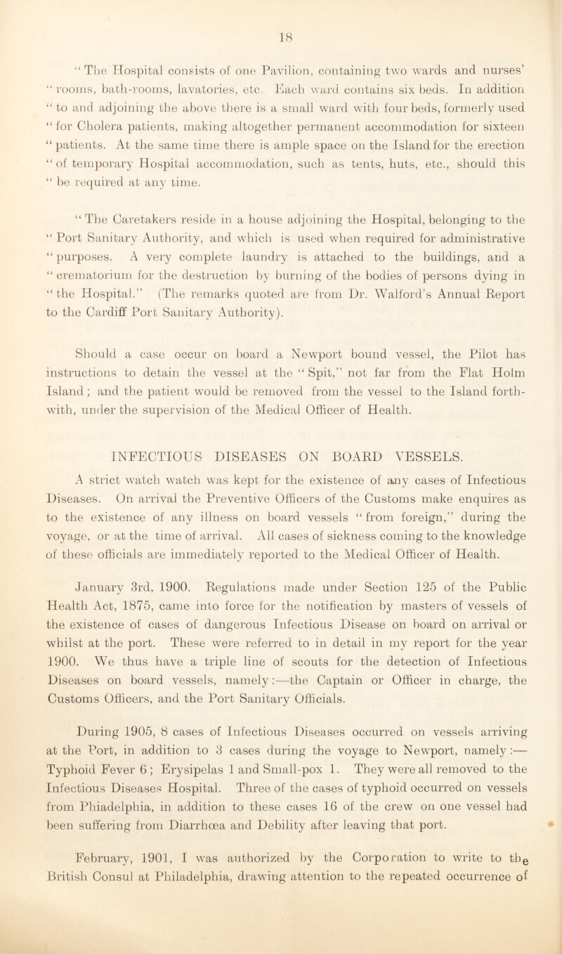 “ The Hospital consists of one Pavilion, containing two wards and nurses’ “ rooms, bath-rooms, lavatories, etc. Each ward contains six beds. In addition “ to and adjoining the above there is a small ward with four beds, formerly used “for Cholera patients, making altogether permanent accommodation for sixteen “ patients. At the same time there is ample space on the Island for the erection “of temporary Hospital accommodation, such as tents, huts, etc., should this “ be required at any time. “ The Caretakers reside in a house adjoining the Hospital, belonging to the “ Port Sanitary Authority, and which is used when required for administrative “ purposes. A very complete laundry is attached to the buildings, and a “ crematorium for the destruction by burning of the bodies of persons dying in “the Hospital.” (The remarks quoted are from Dr. Walford’s Annual Report to the Cardiff Port Sanitary Authority). Should a case occur on board a Newport bound vessel, the Pilot has instructions to detain the vessel at the “ Spit,” not far from the Flat Holm Island; and the patient would be removed from the vessel to the Island forth- with, under the supervision of the Medical Officer of Health. INFECTIOUS DISEASES ON BOARD VESSELS. A strict watch watch was kept for the existence of any cases of Infectious Diseases. On arrival the Preventive Officers of the Customs make enquires as to the existence of any illness on board vessels “from foreign,” during the voyage, or at the time of arrival. All cases of sickness coming to the knowledge of these officials are immediately reported to the Medical Officer of Health. January 3rd, 1900. Regulations made under Section 125 of the Public Health Act, 1875, came into force for the notification by masters of vessels of the existence of cases of dangerous Infectious Disease on board on arrival or whilst at the port. These were referred to in detail in my report for the year 1900. We thus have a triple line of scouts for the detection of Infectious Diseases on board vessels, namely:—the Captain or Officer in charge, the Customs Officers, and the Port Sanitary Officials. During 1905, 8 cases of Infectious Diseases occurred on vessels arriving at the Port, in addition to 3 cases during the voyage to Newport, namely:— Typhoid Fever 6; Erysipelas 1 and Small-pox 1. They were all removed to the Infectious Diseases Hospital. Three of the cases of typhoid occurred on vessels from Phiadelphia, in addition to these cases 16 of the crew on one vessel had been suffering from Diarrhoea and Debility after leaving that port. February, 1901, I w^as authorized by the Corporation to write to tbe British Consul at Philadelphia, drawing attention to the repeated occurrence of