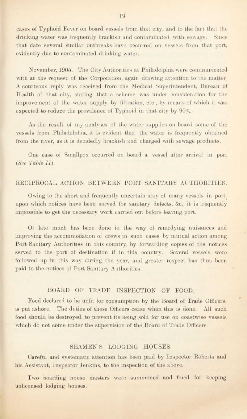 cases of Typhoid Fever on board vessels from that city, and to the fact that the drinking water was frequently brackish and contaminated with sewage. Since that date several similar outbreaks have occurred on vessels from that port, evidently due to contaminated drinking water. November, 1905. The City Authorities at Philadelphia were communicated with at the request of the Corporation, again drawing attention to the matter. A courteous reply was received from the Medical Superintendent, Bureau of Health of that city, stating that a scheme was under consideration for the improvement of the water supply by filtration, etc., by means of which it was expected to reduce the prevalence of Typhoid in that city by 90%. As the result of my analyses of the water supplies on board some of the vessels from Philadelphia, it is evident that the water is frequently obtained from the river, as it is decidedly brackish and charged with sewage products. One case of Smallpox occurred on board a vessel after arrival in port (See Table II). BECIPBOCAL ACTION BETWEEN POBT SANITABY AUTHOBITIES. Owing to the short and frequently uncertain stay of many vessels in port upon which notices have been served for sanitary defects, &c., it is frequently impossible to get the necessary work carried out before leaving port. Of late much has been done in the way of remedying nuisances and improving the accommodation of crews in such cases by mutual action among Port Sanitary Authorities in this country, by forwarding copies of the notices served to the port of destination if in this country. Several vessels were followed up in this way during the year, and greater respect has thus been paid to the notices of Port Sanitary Authorities. BOABD OF TBADE INSPECTION OF FOOD. Food declared to be unfit for consumption by the Board of Trade Officers, is put ashore. The duties of these Officers cease when this is done. All such food should be destroyed, to prevent its being sold for use on coastwise vessels which do not come under the supervision of the Board of Trade Officers. SEAMEN’S LODGING HOUSES. Careful and systematic attention has been paid by Inspector Boberts and his Assistant, Inspector Jenkins, to the inspection of the above. Two boarding house masters were summoned and fined for keeping unlicensed lodging houses.
