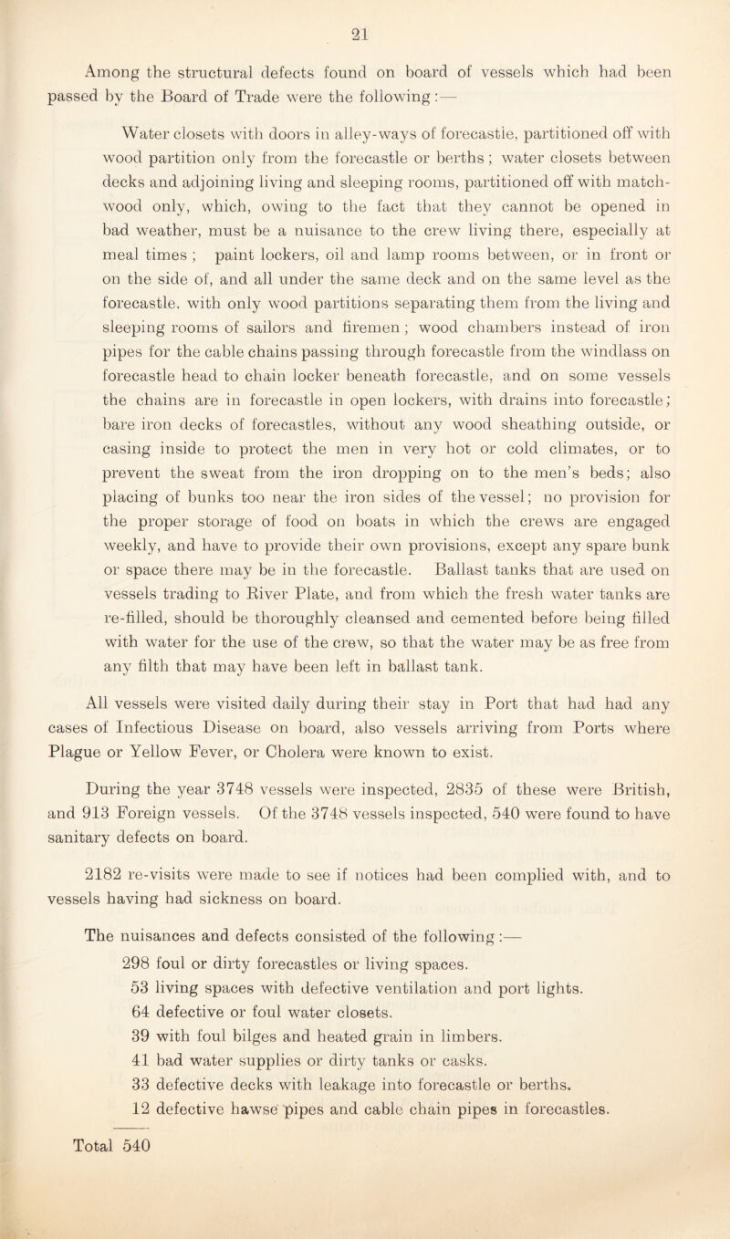 Among the structural defects found on board of vessels which had been passed by the Board of Trade were the following:— Water closets with doors in alley-ways of forecastle, partitioned off with wood partition only from the forecastle or berths; water closets between decks and adjoining living and sleeping rooms, partitioned off with match- wood only, which, owing to the fact that they cannot be opened in bad weather, must be a nuisance to the crew living there, especially at meal times ; paint lockers, oil and lamp rooms between, or in front or on the side of, and all under the same deck and on the same level as the forecastle, with only wood partitions separating them from the living and sleeping rooms of sailors and firemen; wood chambers instead of iron pipes for the cable chains passing through forecastle from the windlass on forecastle head to chain locker beneath forecastle, and on some vessels the chains are in forecastle in open lockers, with drains into forecastle; bare iron decks of forecastles, without any wood sheathing outside, or casing inside to protect the men in very hot or cold climates, or to prevent the sweat from the iron dropping on to the men’s beds; also placing of bunks too near the iron sides of the vessel; no provision for the proper storage of food on boats in which the crews are engaged weekly, and have to provide their own provisions, except any spare bunk or space there may be in the forecastle. Ballast tanks that are used on vessels trading to River Plate, and from which the fresh water tanks are re-filled, should be thoroughly cleansed and cemented before being filled with water for the use of the crew, so that the water may be as free from any filth that may have been left in ballast tank. All vessels were visited daily during their stay in Port that had had any cases of Infectious Disease on board, also vessels arriving from Ports where Plague or Yellow Fever, or Cholera were known to exist. During the year 3748 vessels were inspected, 2835 of these were British, and 913 Foreign vessels. Of the 3748 vessels inspected, 540 were found to have sanitary defects on board. 2182 re-visits were made to see if notices had been complied with, and to vessels having had sickness on board. The nuisances and defects consisted of the following:— 298 foul or dirty forecastles or living spaces. 53 living spaces with defective ventilation and port lights. 64 defective or foul water closets. 39 with foul bilges and heated grain in limbers. 41 bad water supplies or dirty tanks or casks. 33 defective decks with leakage into forecastle or berths. 12 defective hawse pipes and cable chain pipes in forecastles. Total 540