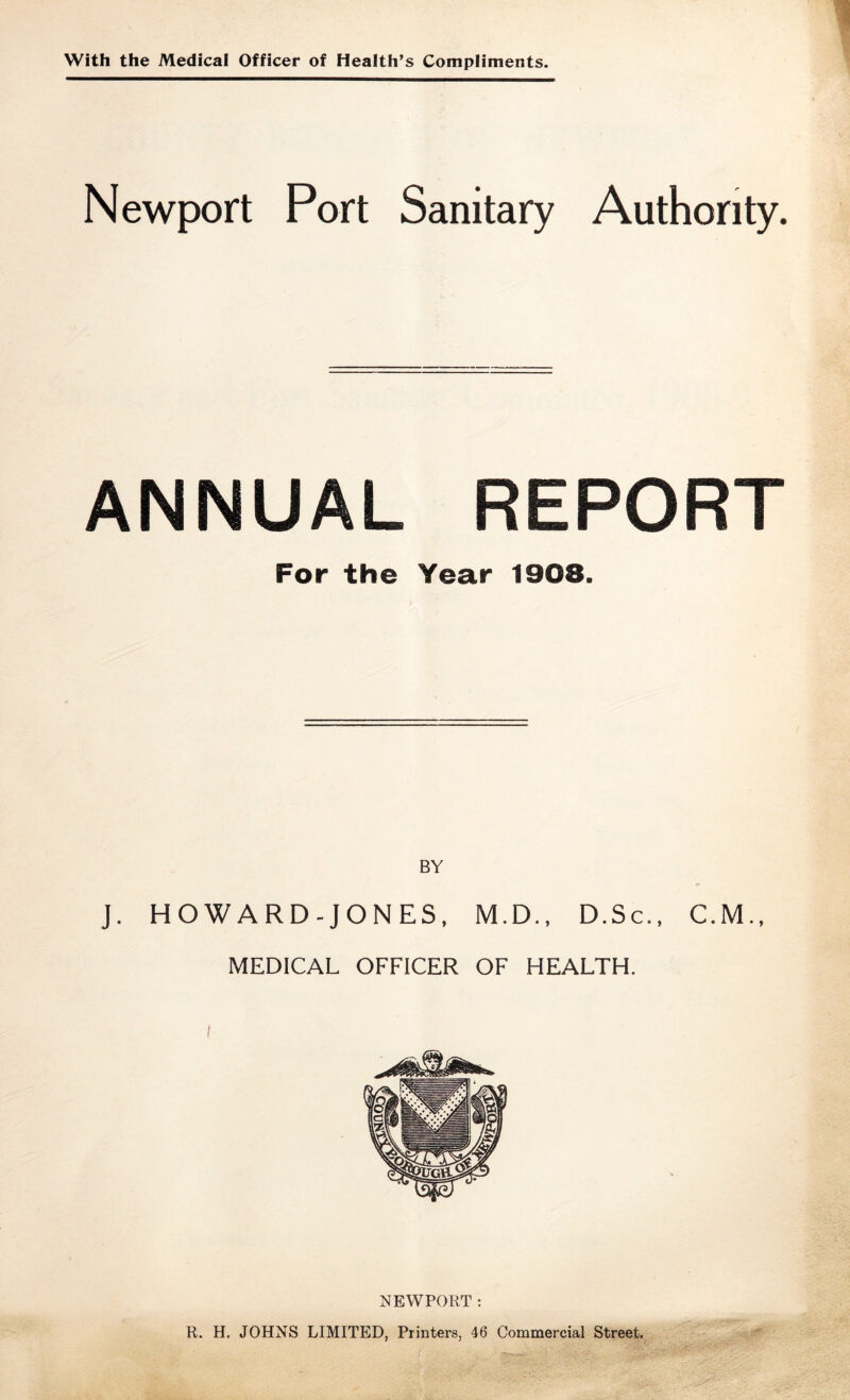 With the Medical Officer of Health’s Compliments. Newport Port Sanitary Authority. ANNUAL REPORT For the Year 1908. BY J. HOWARD-JONES, M.D., D.Sc., C.M.. MEDICAL OFFICER OF HEALTH. NEWPORT ; R. H. JOHNS LIMITED, Printers, 46 Commercial Street.