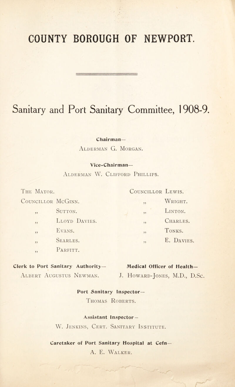 COUNTY BOROUGH OF NEWPORT. Sanitary and Port Sanitary Committee, 1908-9. Chairman— Alderman G. Morgan. Vice-Chairman— Alderman W. Clifford Phillips. The Mayor. Councillor McGinn. ,, Sutton. „ Lloyd Davies. ,, Evans. „ Searles. ,, Parfitt. Clerk to Port Sanitary Authority — Albert Augustus Newman. Councillor Lewis. ,, Wright. ,, Linton. ,, Charles. ,, Tones. ,, E. Davies. Medical Officer of Health— J. Howard-Jones, M.D., D.Sc. Port Sanitary Inspector— Thomas Roberts. Assistant Inspector — W. Jenkins, Cert. Sanitary Institute. Caretaker of Port Sanitary Hospital at Cefn— A. E. Walker.