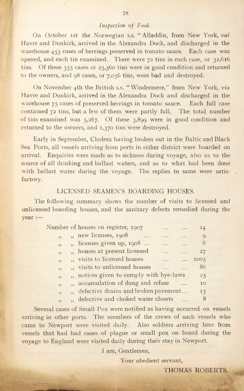 Inspection of Food. On October ist the Norwegian s.s. “Alladdin, from New York, vai Havre and Dunkirk, arrived in the Alexandra Dock, and discharged in the warehouse 453 cases of herrings preserved in tomato sauce. Each case was opened, and each tin examined. There were 72 tins in each case, or 32,616 tins. Of these 355 cases or 25,560 tins were in good condition and returned to the owners, and 98 cases, or 7,056 tins, were bad and destroyed. On November 4th the British s.s. “ Windermere,” from New York, via Havre and Dunkirk, arrived in the Alexandra Dock and discharged in the warehouse 75 cases of preserved herrings in tomato sauce. Each full case contained 72 tins, but a few of them were partly full. The total number of tins examined was 5,267. Of these 3,899 were in good condition and returned to the owners, and 1,370 tins were destroyed. Early in September, Cholera having broken out in the Baltic and Black Sea Ports, all vessels arriving from ports in either district were boarded on arrival. Enquiries were made as to sickness during voyage, also as to the source of all drinking and ballast waters, and as to what had been done with ballast water during the voyage. The replies to same were satis- factory. LICENSED SEAMEN’S BOARDING HOUSES. The following summary shows the number of visits to licensed and unlicensed boarding houses, and the sanitary defects remedied during the year :— Number of houses on register, 1907 24 55 55 new licenses, 1908 9 )) 55 licenses given up, 1908 ... 6 )5 55 houses at present licensed 27 n 55 visits to licensed houses 1005 ) j 55 visits to unlicensed houses 86 n 55 notices given to comply with bye-laws 25 55 55 accumulation of dung and refuse 10 55 defective drains and broken pavement... 13 55 defective and choked water closets 8 Several cases of Small Pox were notified as having occurred on vessels arriving in other ports. The members of the crews of such vessels who came to Newport were visited daily. Also soldiers arriving here from vessels that had had cases of plague or small pox on board during the voyage to England were visited daily during their stay in Newport. I am. Gentlemen, Your obedient servant, THOMAS ROBERTS.