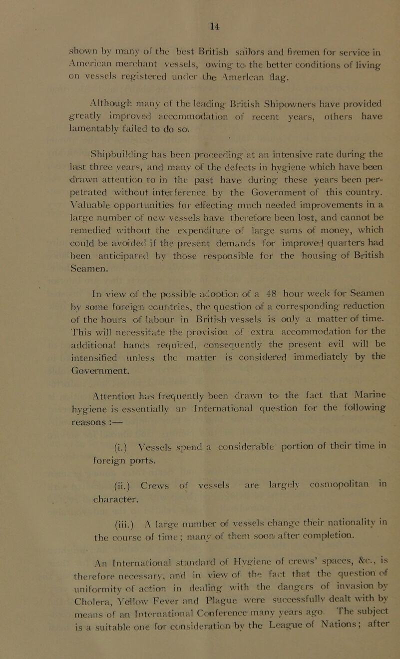 shown by many ol the best British sailors and firemen for service in American merchant vessels, owing- to the better conditions of living on vessels registered under the American Hag. Although many of the leading British Shipowners have provided greatly improved accommodation of recent years, others have lamentably failed to do so. Shipbuilding has been proceeding at an intensive rate during the last three vears, and many of the defects in hygiene which have been drawn attention to in the past have during these years been per- petrated without interference by the Government of this country. Valuable opportunities for effecting much needed improvements in a large number of new vessels have therefore been lost, and cannot be remedied without the expenditure of large sums of money, which could be avoided if the present demands for improved quarters had been anticipated by those responsible for the housing of British Seamen. In view of the possible adoption of a 48 hour week for Seamen bv some foreign countries, the question of a corresponding reduction of the hours of labour in British vessels is only a matter of time. This will necessitate the provision of extra accommodation for the additional hands required, consequently the present evil will be intensified unless the matter is considered immediately by the Government. Attention has frequently been drawn to the fact that Marine hygiene is essentially an International question for the following reasons :— (i.) Vessels spend a considerable portion of their time in foreign ports. (ii.) Crews of vessels are largely cosmopolitan in character. (iii.) A large number of vessels change their nationality in the course of time; many of them soon after completion. An International standard of Hygiene of crews’ spaces, &c., is therefore necessary, and in view ol the fact that the question of uniformity of action in dealing with the dangers of invasion by Cholera, Yellow Fever and Plague were successfully dealt with by means of an International Conference many years ago. The subject is a suitable one for consideration; by the League of Nations; after