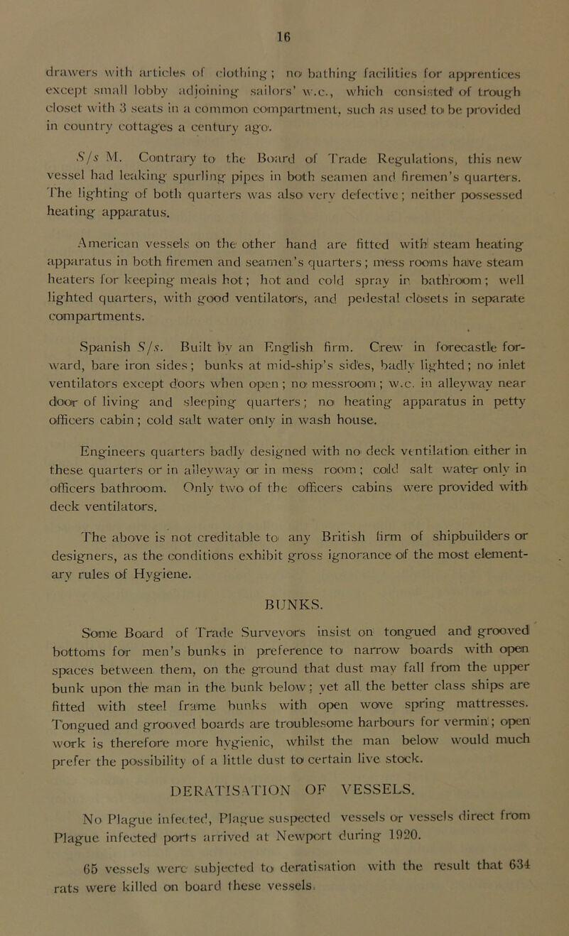 drawers with articles of clothing ; no bathing facilities for apprentices except small lobby adjoining sailors’ w.e., which consisted' of trough closet with 3 seats in a common compartment, such as used to be provided in country cottages a century ago. S/s M. Contrairy to the Board of Trade Regulations, this new vessel had leaking spurling pipes in both seamen and firemen’s quarters. I he lighting of both quarters was also verv defective; neither possessed heating apparatus. American vessels on the other hand are fitted with steam heating apparatus in both firemen and seamen’s quarters ; mess rooms halve steam heaters for keeping meals hot; hot and cold spray in bathroom ; well lighted quarters, with good ventilators, and pedestal closets in separate compartments. Spanish S/s. Built bv an English firm. Crew in forecastle for- ward, bare iron sides; bunks at mid-ship’s sides, badly lighted; no inlet ventilators except doors when open ; noi messroom ; w.c. in alleyway near door of living- and sleeping quarters; no heating apparatus in petty officers cabin; cold salt water only in wash house. Engineers quarters badly designed with no deck ventilation either in these quarters or in alleyway or in mess room ; cold salt water only in officers bathroom. Only two of the officers cabins were provided with deck ventilators. The above is not creditable to any British firm of shipbuilders or designers, as the conditions exhibit gross ignorance of the most element- ary rules of Hygiene. BUNKS. Some Board of Trade Surveyors insist on tongued and grooved bottoms for men’s bunks in preference to narrow boards with open spaces between them, on the ground that dust may fall from the upper bunk upon the man in the bunk below; yet all the better class ships are fitted with steel frame bunks with open wove spring mattresses. Tongued and grooved boards are troublesome harbours for vermin; open work is therefore more hygienic, whilst the man below would much prefer the possibility of a little dust to certain live stock. D E RATIS ATION OF VESSELS. No Plague infected, Plague suspected vessels or vessels direct from Plague infected ports arrived at Newport during 1920. 65 vessels were subjected t<> deratisation with the result that 634 rats were killed on board these vessels,