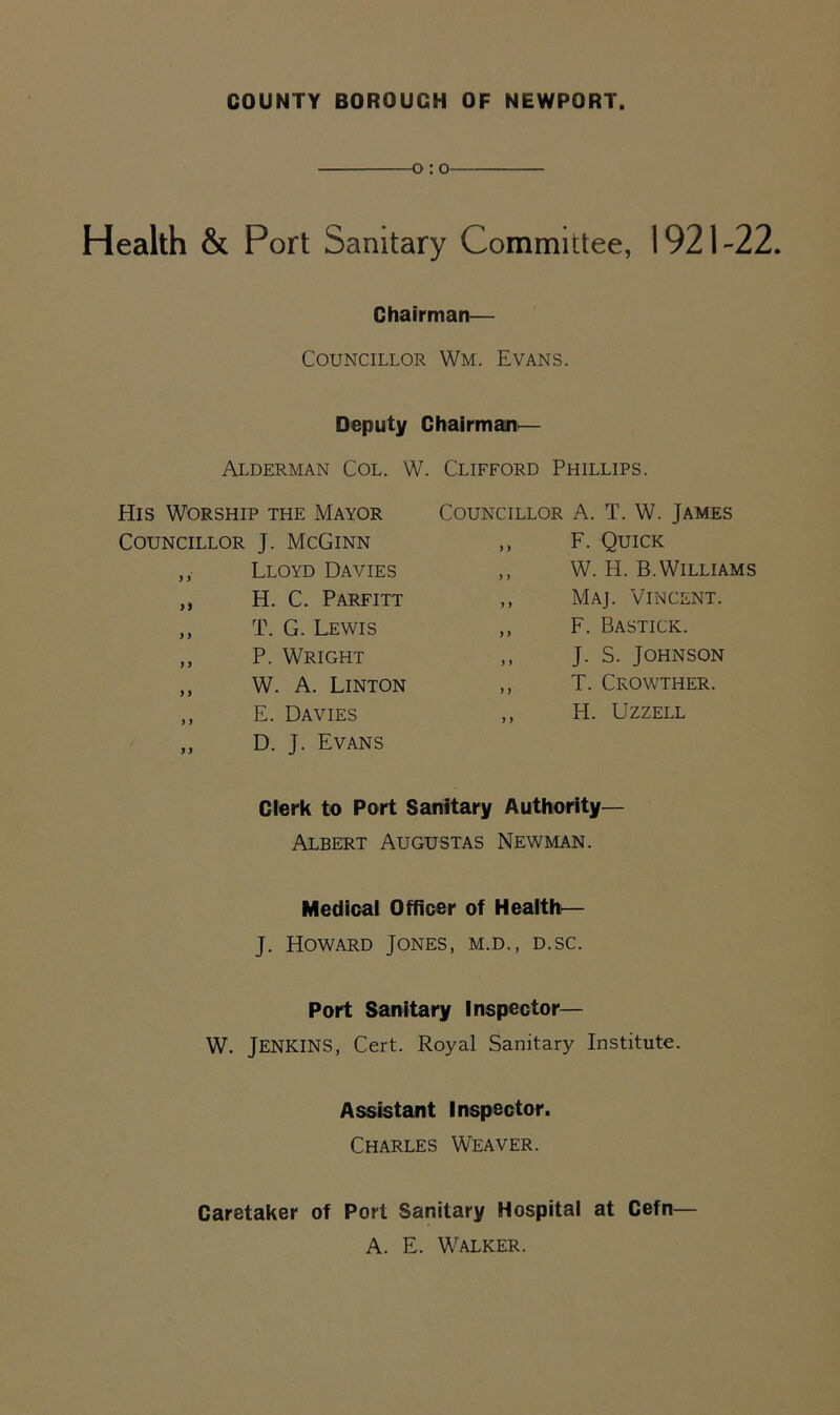 COUNTY BOROUGH OF NEWPORT. -o: o Health & Port Sanitary Committee, 1921-22. Chairman— Councillor Wm. Evans. Deputy Chairman— Alderman Col. W. Clifford Phillips. His Worship the Mayor Councillor A. T. W. James Councillor J. McGinn y y F. Quick ,, Lloyd Davies y y W. H. B.Williams ,, H. C. Parfitt y > Maj. Vincent. ,, T. G. Lewis y y F. Bastick. ,, P. Wright y y J. S. Johnson ,, W. A. Linton y y T. Crowther. ,, E. Davies y y H. Uzzell ,, D. J. Evans Clerk to Port Sanitary Authority— Albert Augustas Newman. Medical Officer of Health— J. Howard Jones, m.d., d.sc. Port Sanitary Inspector— W. Jenkins, Cert. Royal Sanitary Institute. Assistant Inspector. Charles Weaver. Caretaker of Port Sanitary Hospital at Cefn— A. E. Walker.