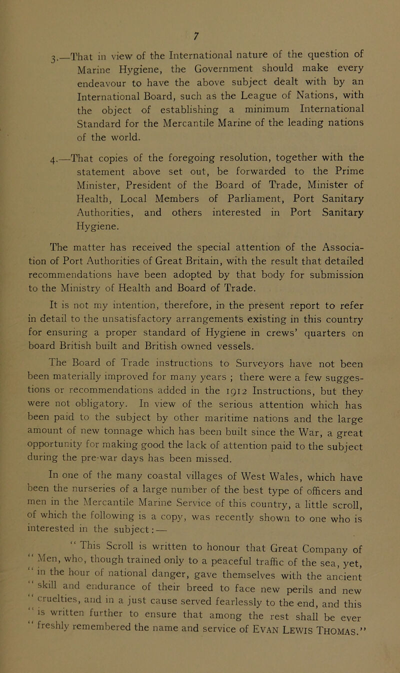 3. That in view of the International nature of the question of Marine Hygiene, the Government should make every endeavour to have the above subject dealt with by an International Board, such as the League of Nations, with the object of establishing a minimum International Standard for the Mercantile Marine of the leading nations of the world. 4. —That copies of the foregoing resolution, together with the statement above set out, be forwarded to the Prime Minister, President of the Board of Trade, Minister of Health, Local Members of Parliament, Port Sanitary Authorities, and others interested in Port Sanitary Hygiene. The matter has received the special attention of the Associa- tion of Port Authorities of Great Britain, with the result that detailed recommendations have been adopted by that body for submission to the Ministry of Health and Board of Trade. It is not my intention, therefore, in the present report to refer in detail to the unsatisfactory arrangements existing in this country for ensuring a proper standard of Hygiene in crews’ quarters on board British built and British owned vessels. The Board of Trade instructions to Surveyors have not been been materially improved for many years ; there were a few sugges- tions or recommendations added in the 1912 Instructions, but they were not obligatory. In view of the serious attention which has been paid to the subject by other maritime nations and the large amount of new tonnage which has been built since the War, a great opportunity for making good the lack of attention paid to the subject during the pre-war days has been missed. In one of the many coastal villages of West Wales, which have been the nurseries of a large number of the best type of officers and men in the Mercantile Marine Service of this country, a little scroll, of which the following is a copy, was recently shown to one who is interested in the subject: — “ This Scroll is written to honour that Great Company of “ Men> who- though trained only to a peaceful traffic of the sea, yet, “ in the hour of national danger, gave themselves with the ancient ‘‘ skill and endurance of their breed to face new perils and new cruelties, and m a just cause served fearlessly to the end, and this ls wntten further to ensure that among the rest shall be ever freshly remembered the name and service of Evan LEWIS THOMAS.”