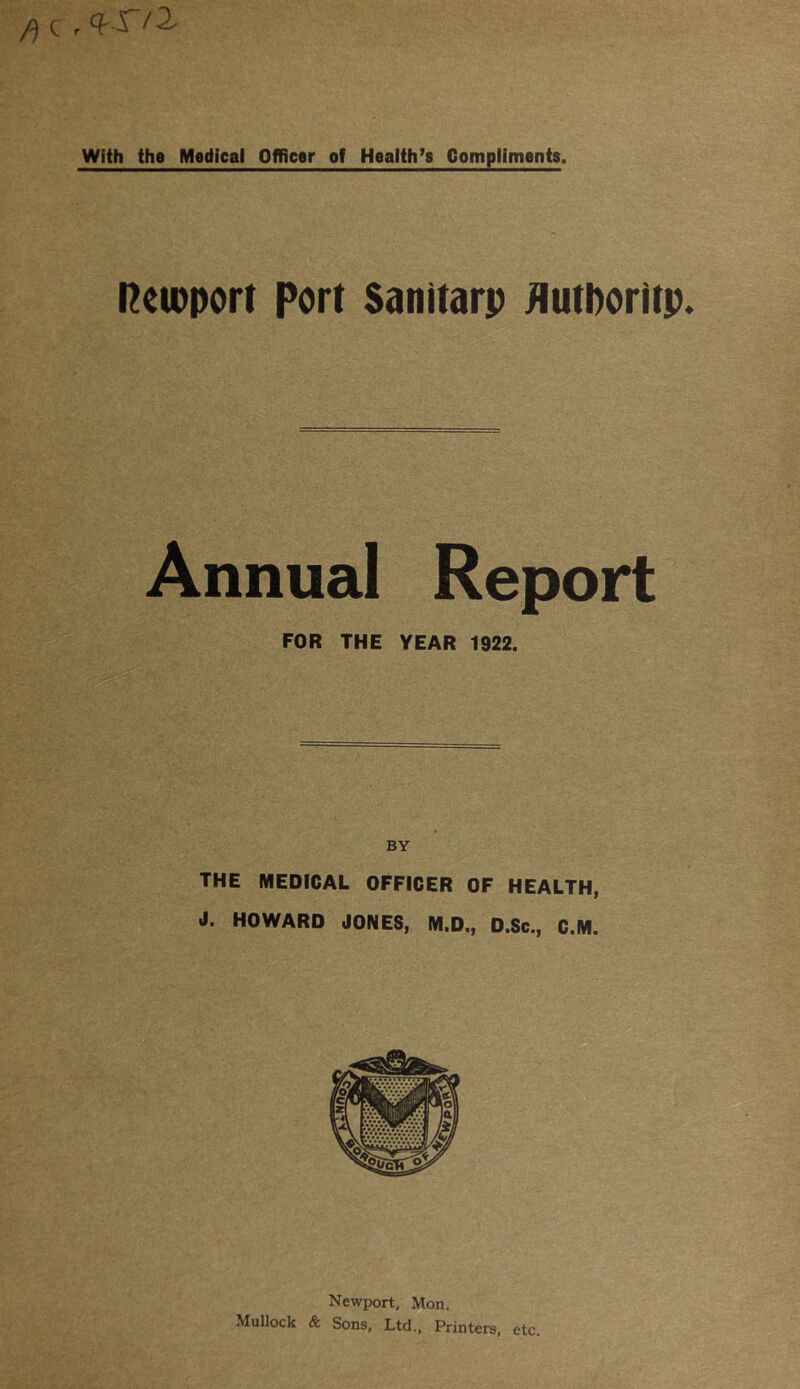 f) C r Q S'1 2^ With the Medical Officer of Health’s Compliments. Reimport Port Sanitarp flutboritp. Annual Report FOR THE YEAR 1922. BY THE MEDICAL OFFICER OF HEALTH, J. HOWARD JONES, M.D., D.Sc., C.M. Newport, Mon. Mullock & Sons, Ltd., Printers, etc.