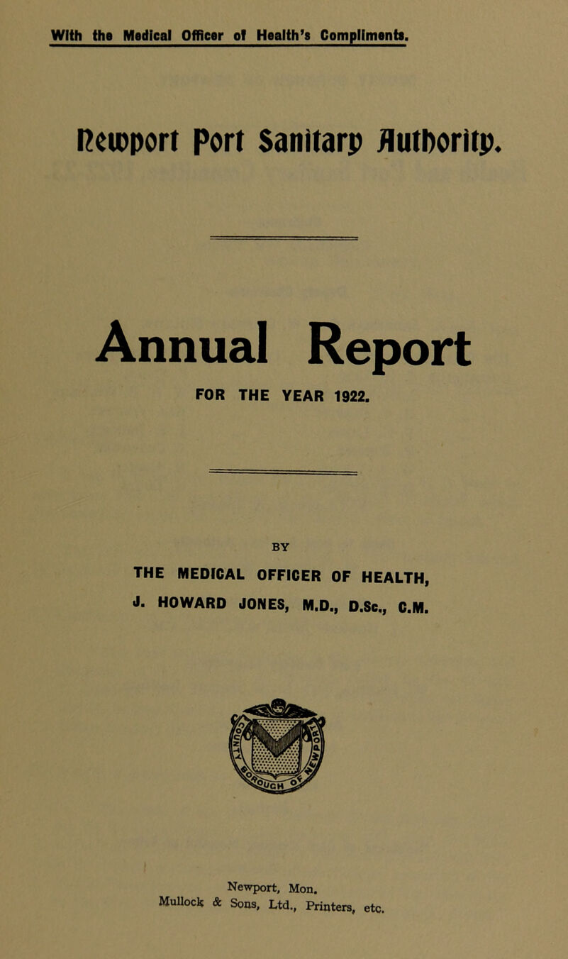 With the Medical Officer oT Health’s Compliments. Reimport port Sanitarp fluthoritp. Annual Report FOR THE YEAR 1922. BY THE MEDICAL OFFICER OF HEALTH, J. HOWARD JONES, M.D., D.Sc., C.M. Newport, Mon. Mullock & Sons, Ltd., Printers, etc.