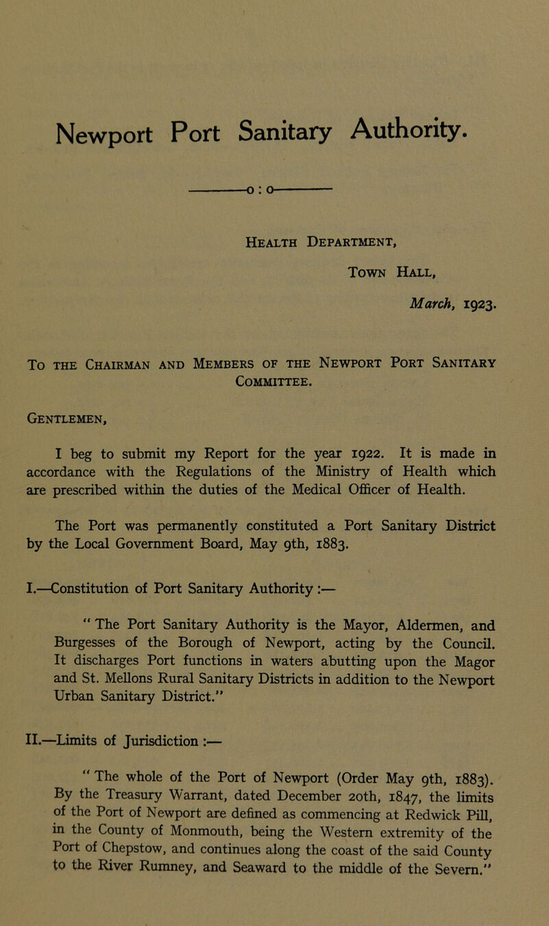 Newport Port Sanitary Authority o: o Health Department, Town Hall, March, 1923. To the Chairman and Members of the Newport Port Sanitary Committee. Gentlemen, I beg to submit my Report for the year 1922. It is made in accordance with the Regulations of the Ministry of Health which are prescribed within the duties of the Medical Officer of Health. The Port was permanently constituted a Port Sanitary District by the Local Government Board, May 9th, 1883. I.—Constitution of Port Sanitary Authority :— “ The Port Sanitary Authority is the Mayor, Aldermen, and Burgesses of the Borough of Newport, acting by the Council. It discharges Port functions in waters abutting upon the Magor and St. Mellons Rural Sanitary Districts in addition to the Newport Urban Sanitary District.” II.—Limits of Jurisdiction :— “ The whole of the Port of Newport (Order May 9th, 1883). By the Treasury Warrant, dated December 20th, 1847, the limits of the Port of Newport are defined as commencing at Redwick Pill, in the County of Monmouth, being the Western extremity of the Port of Chepstow, and continues along the coast of the said County to the River Rumney, and Seaward to the middle of the Severn.”