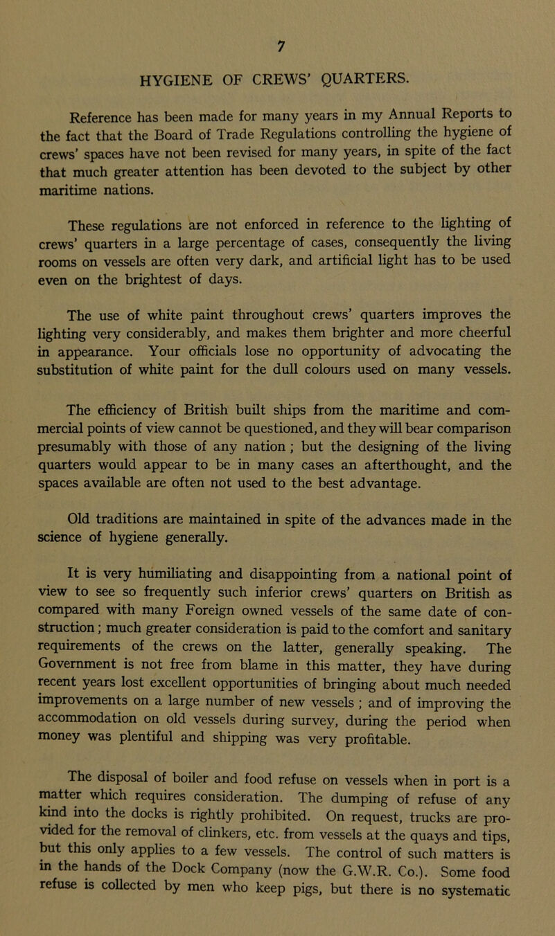 HYGIENE OF CREWS’ QUARTERS. Reference has been made for many years in my Annual Reports to the fact that the Board of Trade Regulations controlling the hygiene of crews’ spaces have not been revised for many years, in spite of the fact that much greater attention has been devoted to the subject by other maritime nations. These regulations are not enforced in reference to the lighting of crews’ quarters in a large percentage of cases, consequently the living rooms on vessels are often very dark, and artificial light has to be used even on the brightest of days. The use of white paint throughout crews’ quarters improves the lighting very considerably, and makes them brighter and more cheerful in appearance. Your officials lose no opportunity of advocating the substitution of white paint for the dull colours used on many vessels. The efficiency of British built ships from the maritime and com- mercial points of view cannot be questioned, and they will bear comparison presumably with those of any nation ; but the designing of the living quarters would appear to be in many cases an afterthought, and the spaces available are often not used to the best advantage. Old traditions are maintained in spite of the advances made in the science of hygiene generally. It is very humiliating and disappointing from a national point of view to see so frequently such inferior crews’ quarters on British as compared with many Foreign owned vessels of the same date of con- struction ; much greater consideration is paid to the comfort and sanitary requirements of the crews on the latter, generally speaking. The Government is not free from blame in this matter, they have during recent years lost excellent opportunities of bringing about much needed improvements on a large number of new vessels ; and of improving the accommodation on old vessels during survey, during the period when money was plentiful and shipping was very profitable. The disposal of boiler and food refuse on vessels when in port is a matter which requires consideration. The dumping of refuse of any kind into the docks is rightly prohibited. On request, trucks are pro- vided for the removal of clinkers, etc. from vessels at the quays and tips, but this only applies to a few vessels. The control of such matters is in the hands of the Dock Company (now the G.W.R. Co.). Some food refuse is collected by men who keep pigs, but there is no systematic