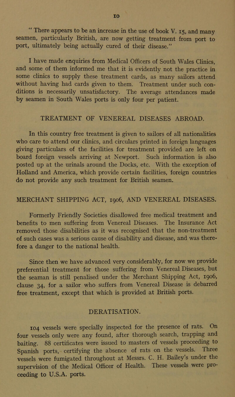 “ There appears to be an increase in the use of book V. 15, and many seamen, particularly British, are now getting treatment from port to port, ultimately being actually cured of their disease.” I have made enquiries from Medical Officers of South Wales Clinics, and some of them informed me that it is evidently not the practice in some clinics to supply these treatment cards, as many sailors attend without having had cards given to them. Treatment under such con- ditions is necessarily unsatisfactory. The average attendances made by seamen in South Wales ports is only four per patient. TREATMENT OF VENEREAL DISEASES ABROAD. In this country free treatment is given to sailors of all nationalities who care to attend our clinics, and circulars printed in foreign languages giving particulars of the facilities for treatment provided are left on board foreign vessels arriving at Newport. Such information is also posted up at the urinals around the Docks, etc. With the exception of Holland and America, which provide certain facilities, foreign countries do not provide any such treatment for British seamen. MERCHANT SHIPPING ACT, 1906, AND VENEREAL DISEASES. Formerly Friendly Societies disallowed free medical treatment and benefits to men suffering from Venereal Diseases. The Insurance Act removed those disabilities as it was recognised that the non-treatment of such cases was a serious cause of disability and disease, and was there- fore a danger to the national health. Since then we have advanced very considerably, for now we provide preferential treatment for those suffering from Venereal Diseases, but the seaman is still penalised under the Merchant Shipping Act, 1906, clause 34, for a sailor who suffers from Venereal Disease is debarred free treatment, except that which is provided at British ports. DERATISATION. 104 vessels were specially inspected for the presence of rats. On four vessels only were any found, after thorough search, trapping and baiting. 88 certificates were issued to masters of vessels proceeding to Spanish ports, certifying the absence of rats on the vessels. Three vessels were fumigated throughout at Messrs. C. H. Bailey s under the supervision of the Medical Officer of Health. These vessels were pro- ceeding to U.S.A. ports.
