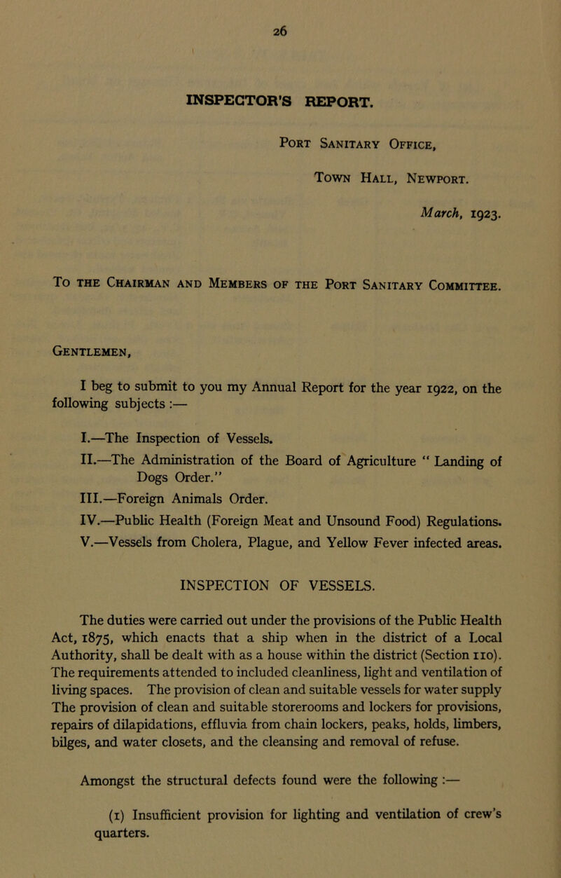 INSPECTOR’S REPORT. Port Sanitary Office, Town Hall, Newport. March, 1923. To the Chairman and Members of the Port Sanitary Committee. Gentlemen, I beg to submit to you my Annual Report for the year 1922, on the following subjects :— I. —The Inspection of Vessels. II. —The Administration of the Board of Agriculture “ Tending of Dogs Order.” III. —Foreign Animals Order. IV. —Public Health (Foreign Meat and Unsound Food) Regulations. V. —Vessels from Cholera, Plague, and Yellow Fever infected areas. INSPECTION OF VESSELS. The duties were carried out under the provisions of the Public Health Act, 1875, which enacts that a ship when in the district of a Local Authority, shall be dealt with as a house within the district (Section no). The requirements attended to included cleanliness, light and ventilation of living spaces. The provision of clean and suitable vessels for water supply The provision of clean and suitable storerooms and lockers for provisions, repairs of dilapidations, effluvia from chain lockers, peaks, holds, limbers, bilges, and water closets, and the cleansing and removal of refuse. Amongst the structural defects found were the following :— (1) Insufficient provision for lighting and ventilation of crew’s quarters.