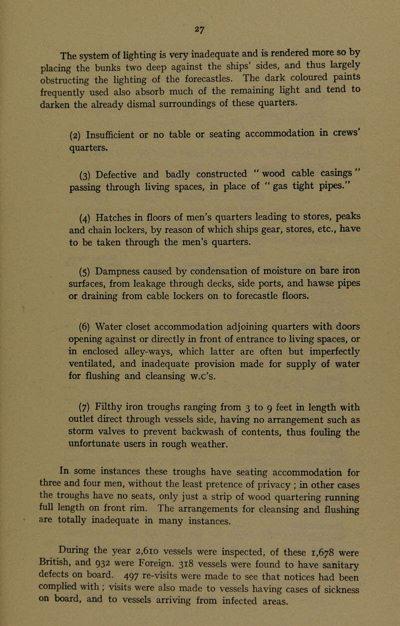 The system of lighting is very inadequate and is rendered more so by placing the bunks two deep against the ships sides, and thus largely obstructing the lighting of the forecastles. The dark coloured paints frequently used also absorb much of the remaining light and tend to darken the already dismal surroundings of these quarters. (2) Insufficient or no table or seating accommodation in crews’ quarters. (3) Defective and badly constructed  wood cable casings ” passing through living spaces, in place of “ gas tight pipes.” (4) Hatches in floors of men’s quarters leading to stores, peaks and chain lockers, by reason of which ships gear, stores, etc., have to be taken through the men’s quarters. (5) Dampness caused by condensation of moisture on bare iron surfaces, from leakage through decks, side ports, and hawse pipes or draining from cable lockers on to forecastle floors. (6) Water closet accommodation adjoining quarters with doors opening against or directly in front of entrance to living spaces, or in enclosed alley-ways, which latter are often but imperfectly ventilated, and inadequate provision made for supply of water for flushing and cleansing w.c’s. (7) Filthy iron troughs ranging from 3 to 9 feet in length with outlet direct through vessels side, having no arrangement such as storm valves to prevent backwash of contents, thus fouling the unfortunate users in rough weather. In some instances these troughs have seating accommodation for three and four men, without the least pretence of privacy ; in other cases the troughs have no seats, only just a strip of wood quartering running full length on front rim. The arrangements for cleansing and flushing are totally inadequate in many instances. During the year 2,610 vessels were inspected, of these 1,678 were British, and 932 were Foreign. 318 vessels were found to have sanitary defects on board. 497 re-visits were made to see that notices had been complied with ; visits were also made to vessels having cases of sickness on board, and to vessels arriving from infected areas.
