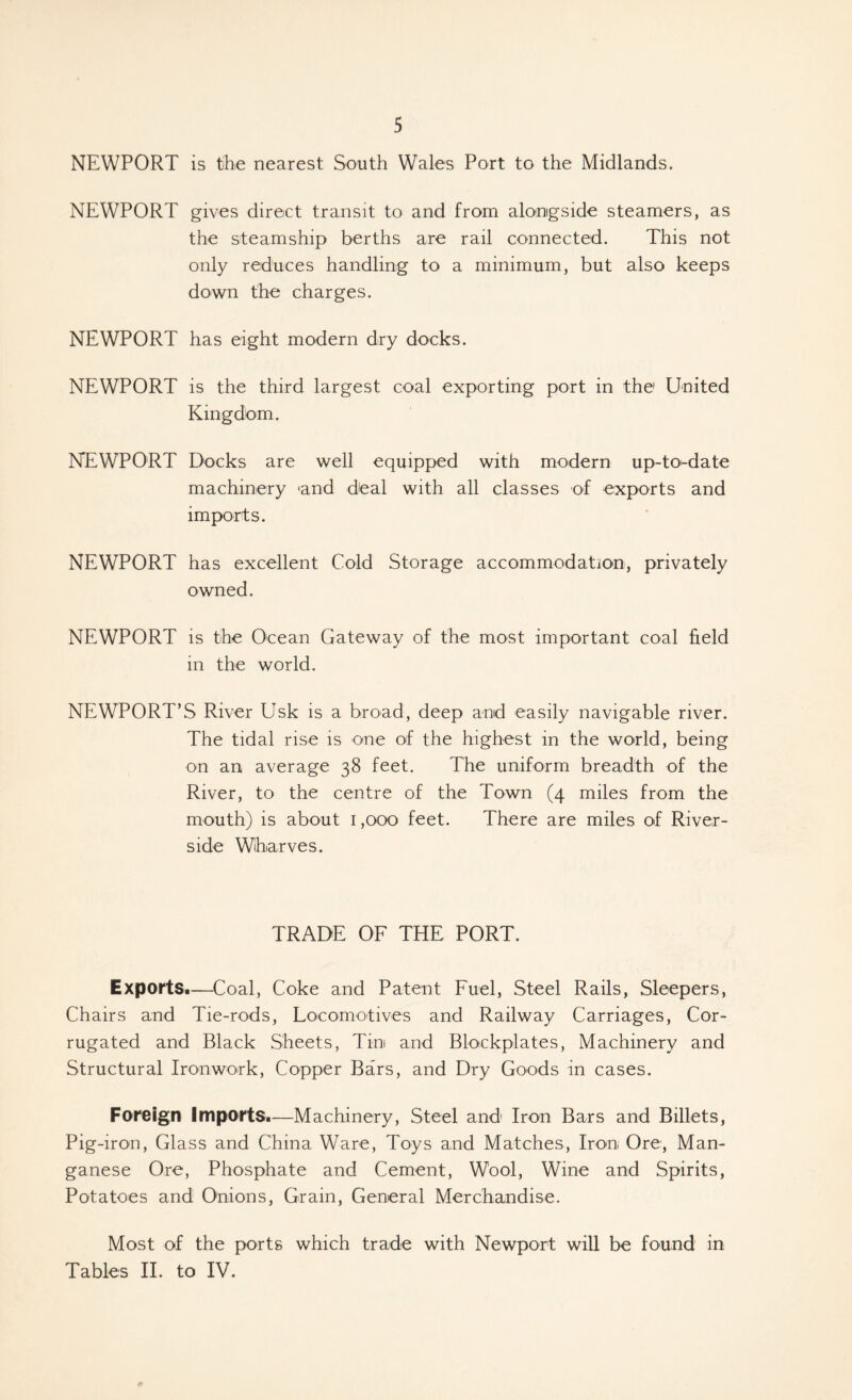 NEWPORT is the nearest South Wales Port to the Midlands. NEWPORT gives direct transit to and from alongside steamers, as the steamship berths are rail connected. This not only reduces handling to a minimum, but also keeps down the charges. NEWPORT has eight modern dry docks. NEWPORT is the third largest coal exporting port in the United Kingdom. NEWPORT Docks are well equipped with modern up-to-date machinery 'and deal with all classes of exports and imports. NEWPORT has excellent Cold Storage accommodation, privately owned. NEWPORT is the Ocean Gateway of the most important coal held in the world. NEWPORT’S River Usk is a broad, deep and easily navigable river. The tidal rise is one of the highest in the world, being on an average 38 feet. The uniform breadth of the River, to the centre of the Town (4 miles from the mouth) is about i ,000 feet. There are miles of River- side Wharves. TRADE OF THE PORT. Exports*—Coal, Coke and Patent Fuel, Steel Rails, Sleepers, Chairs and Tie-rods, Locomotives and Railway Carriages, Cor- rugated and Black Sheets, Tim and Blockplates, Machinery and Structural Ironwork, Copper Bars, and Dry Goods in cases. Foreign ImportSi—Machinery, Steel and Iron Bars and Billets, Pig-iron, Glass and China Ware, Toys and Matches, Iron Ore, Man- ganese Ore, Phosphate and Cement, Wool, Wine and Spirits, Potatoes and Onions, Grain, General Merchandise. Most of the ports which trade with Newport will be found in Tables II. to IV.