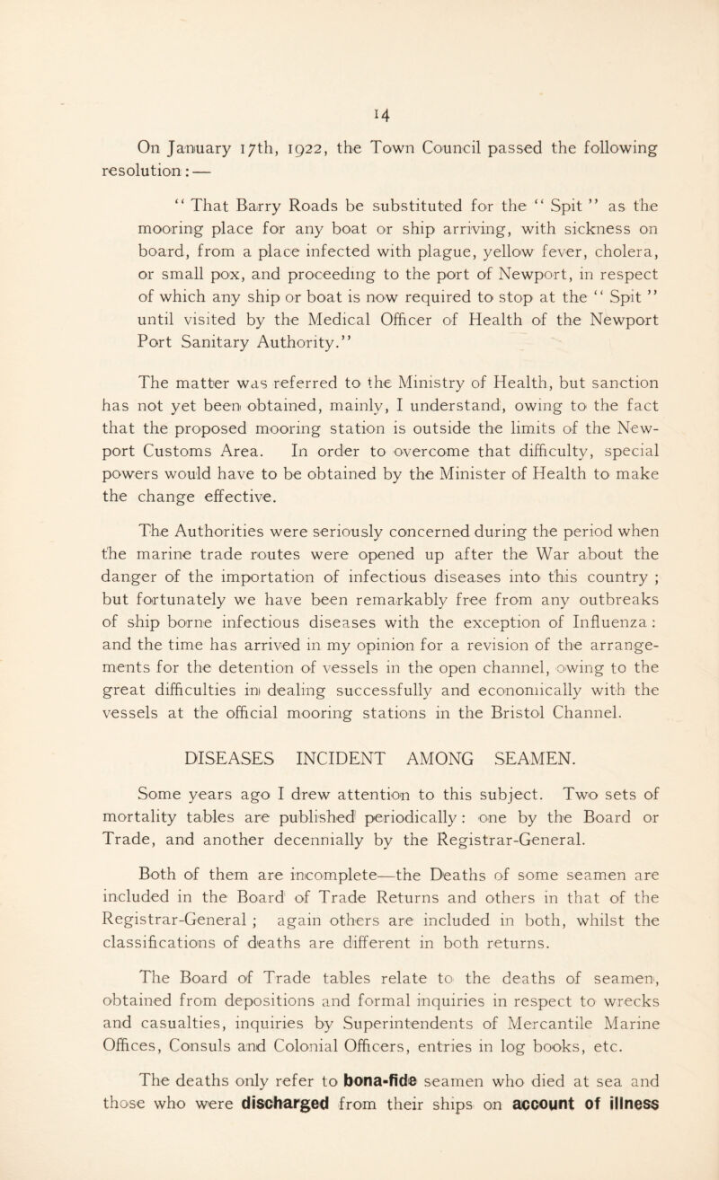 On January 17th, 1922, the Town Council passed the following resolution; — “ That Barry Roads be substituted for the “ Spit ” as the mooring place for any boat or ship arriving, with sickness on board, from a place infected with plague, yellow fever, cholera, or small pox, and proceeding to the port of Newport, in respect of which any ship or boat is now required to stop at the “ Spit ” until visited by the Medical Officer of Health of the Newport Port Sanitary Authority.” The matter was referred tO' the Ministry of Health, but sanction has not yet been obtained, mainly, I understand, owing tO' the fact that the proposed mooring station is outside the limits of the New- port Customs Area. In order to overcome that difficulty, special powers would have to be obtained by the Minister of Health to make the change effective. The Authorities were seriously concerned during the period when the marine trade routes were opened up after the War about the danger of the importation of infectious diseases into^ this country ; but fortunately we have been remarkably free from any outbreaks of ship borne infectious diseases with the exception of Influenza : and the time has arrived in my opinion for a revision of the arrange- ments for the detention of vessels in the open channel, owing to the great difficulties in dealing successfully and economically with the vessels at the official mooring stations in the Bristol Channel. DISEASES INCIDENT AMONG SEAMEN. Some years ago I drew attention to this subject. Two sets of mortality tables are published periodically: one by the Board or Trade, and another decennially by the Registrar-General. Both of them are incomplete—the Deaths of some seamen are included in the Board of Trade Returns and others in that of the Registrar-General ; again others are included in both, whilst the classifications of deaths are different in both returns. The Board of Trade tables relate tO' the deaths of seamen, obtained from depositions and formal inquiries in respect to wrecks and casualties, inquiries by Superintendents of Mercantile Marine Offices, Consuls and Colonial Officers, entries in log books, etc. The deaths only refer to bona-fide seamen who died at sea and those who were discbarged from their ships on aiccount of illness