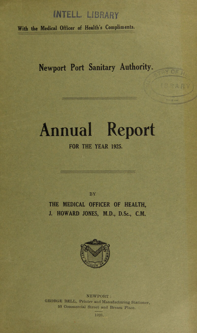 (NTELL. LIBRARY With the Medical Officer of Health’s Compliments. Newport Port Sanitary Authority. Annual Report FOR THE YEAR 1925. BY THE MEDICAL OFFICER OF HEALTH, J. HOWARD JONES, M.D., D.Sc., C.M. NEWPORT : GEORGE BELL, Printer and Manufacturing Stationer. 53 Commercial Street and Bream Place. 1S)26.