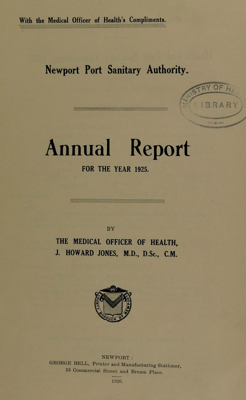 With the Medical Officer of Health’s Compliments Newport Port Sanitary Authority. Annual Report FOR THE YEAR 1925. BY THE MEDICAL OFFICER OF HEALTH, J. HOWARD JONES, M.D., D.Sc., CM. NEWPORT : GEORGE BELL, Printer and Manufacturing Stationer, 53 Commercial Street and Bream Place. 15)20.
