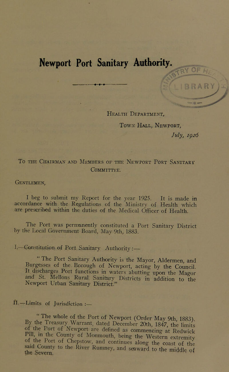 Health Department, Town Hall, Newport, July, 1926 To the Chairman and Members of the Newport Port Sanitary Committee. Gentlemen, I beg to submit my Report for the year 1925. It is made in accordance with the Regulations of the Ministry of Health which are prescribed within the duties of the Medical Officer of Health. The Port was permanently constituted a Port Sanitary District by the Local Government Board, May 9th, 1883. I—Constitution of Port Sanitary Authority :— “ The Port Sanitary Authority is the Mayor, Aldermen, and Buigesses of the Borough of Newport, acting by the Council. It discharges Port functions in waters abutting upon the Magor and St. Mellons Rural Sanitary Districts in addition to the Newport Urban Sanitary District.” H.—Limits of Jurisdiction :— “ The whole of the Port of Newport (Order May 9th 1883) By the Treasury Warrant, dated December 20th, 1847, the limits P°rt Newport are defined as commencing at Redwick Pill m the County of Monmouth, being the Western extremity ol the fort of Chepstow, and continues along the coast of the said County to the River Rumney, and seaward to tjie middle of