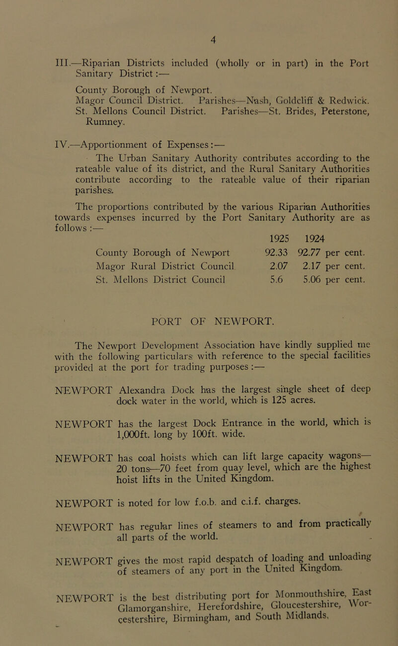 III. —Riparian Districts included (wholly or in part) in the Port Sanitary District:— County Borough of Newport. Magor Council District. Parishes—Nash, Goldcliff & Redwic'k. St. Mellons Council District. Parishes—St. Brides, Peterstone, Rumney. IV. —Apportionment of Expenses: — The Urban Sanitary Authority contributes according to the rateable value of its district, and the Rural Sanitary Authorities contribute according to the rateable value of their riparian parishes:. The proportions contributed by the various Riparian Authorities towards expenses incurred by the Port Sanitary Authority are as follows :— 1925 1924 County Borough of Newport 92.33 92.77 per cent. Magor Rural District Council 2.07 2.17 per cent. St. Mellons District Council 5.6 5.06 per cent. PORT OF NEWPORT. The Newport Development Association have kindly supplied me with the following particulars: with reference to the special facilities provided at the port for trading purposes :— NEWPORT Alexandra Dock has the largest single sheet of deep dock water in the world, which is 125 acres. NEWPORT has the largest Dock Entrance in the world, which is 1,000ft. long by 100ft. wide. NEWPORT has coal hoists which can lift large capacity wagons— 20 tons—70 feet from quay level, which are the highest hoist lifts in the United Kingdom. NEWPORT is noted for low f.o.b. and c.i.f. charges. NEWPORT has regular lines of steamers to and from practically all parts of the world. NEWPORT gives the most rapid despatch of loading and unloading of steamers of any port in the ETnited Kingdom. NEWPORT is the best distributing port for Monmouthshire, East Glamorganshire, Herefordshire, Gloucestershire, \ or cestershire, Birmingham, and South Midlands,