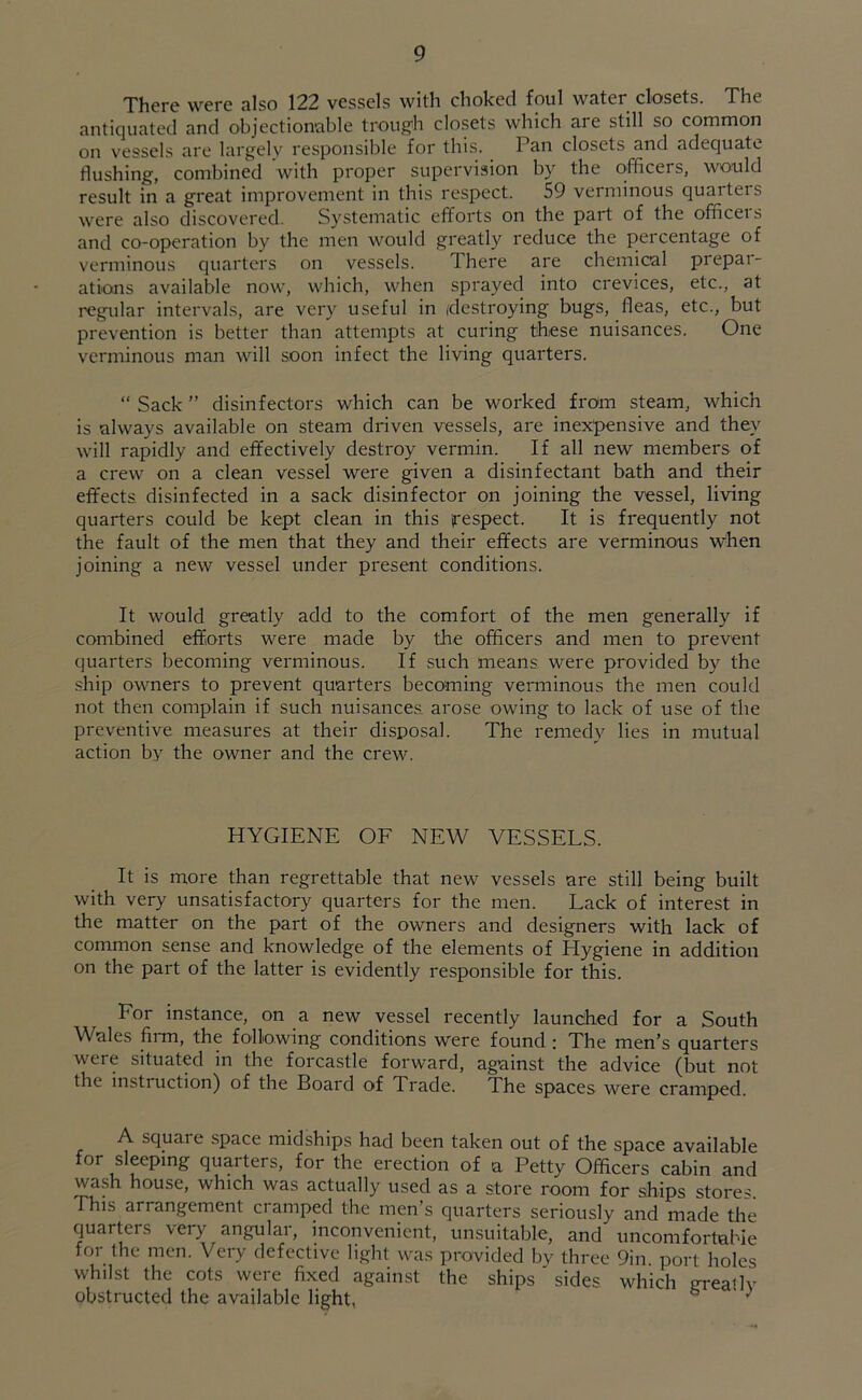 There were also 122 vessels with choked foul water closets. The antiquated and objectionable trough closets which aie still so common on vessels are largely responsible for this. Pan closets and adequate flushing, combined with proper supervision by the officers, would result in a great improvement in this respect. 59 verminous quarters were also discovered. Systematic efforts on the part of the officeis and co-operation by the men would greatly reduce the percentage of verminous quarters on vessels. There are chemical prepai- ations available now, which, when sprayed into crevices, etc., at regular intervals, are very useful in (destroying bugs, fleas, etc., but prevention is better than attempts at curing these nuisances. One verminous man will soon infect the living quarters. “ Sack ” disinfectors which can be worked from steam, which is always available on steam driven vessels, are inexpensive and they will rapidly and effectively destroy vermin. If all new members of a crew on a clean vessel were given a disinfectant bath and their effects, disinfected in a sack disinfector on joining the vessel, living quarters could be kept clean in this respect. It is frequently not the fault of the men that they and their effects are verminous when joining a new vessel under present conditions. It would greatly add to the comfort of the men generally if combined efforts were made by the officers and men to prevent quarters becoming verminous. If such means were provided by the ship owners to prevent quarters becoming verminous the men could not then complain if such nuisances, arose owing to lack of use of the preventive measures at their disposal. The remedy lies in mutual action by the owner and the crew. HYGIENE OF NEW VESSELS. It is more than regrettable that new vessels are still being built with very unsatisfactory quarters for the men. Lack of interest in the matter on the part of the owners and designers with lack of common sense and knowledge of the elements of Elygiene in addition on the part of the latter is evidently responsible for this. For instance, on a new vessel recently launched for a South Wales firm, the following conditions were found ; The men's quarters were situated in the forcastle forward, against the advice (but not the instiuction) of the Board of Trade. The spaces were cramped. A squaie space midships had been taken out of the space available for sleeping quarters, for the erection of a Petty Officers cabin and wash house, which was actually used as a store room for ships store- This arrangement cramped the men’s quarters seriously and made the quarters very angular, inconvenient, unsuitable, and' uncomfortable for the men. Very defective light was provided by three 9in port holes whilst the cots were fixed against the ships sides, which areailv obstructed the available light, ^