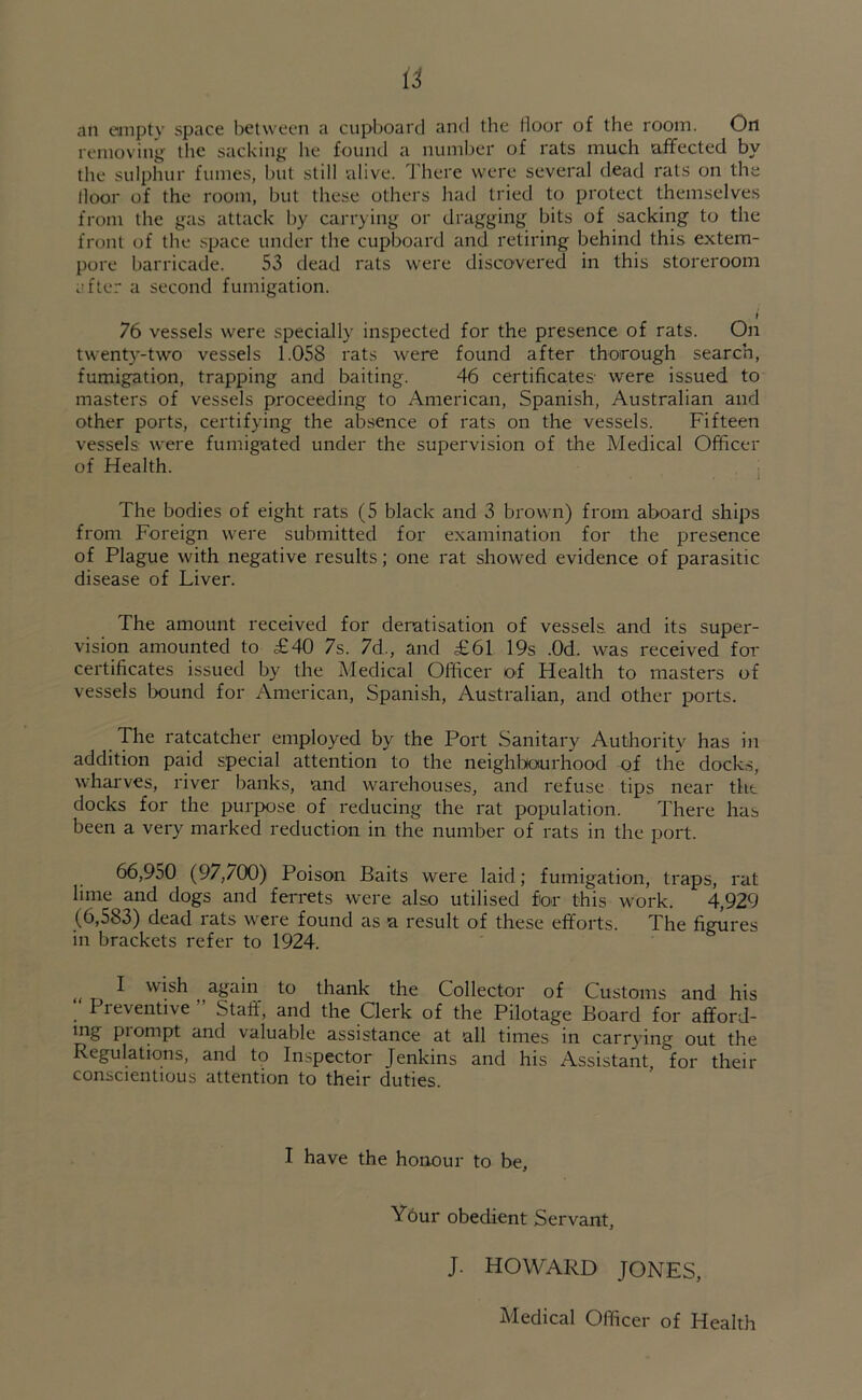 an empty space between a cupboard and the door of the room. On removing the sacking he found a number of rats much affected by the sulphur fumes, but still alive. There were several dead rats on the door of the room, but these others had tried to protect themselves from the gas attack by carrying or dragging bits of sacking to the front of the space under the cupboard and retiring behind this extem- pore barricade. 53 dead rats were discovered in this storeroom after a second fumigation. i 76 vessels were specially inspected for the presence of rats. On twenty-two vessels 1.058 rats were found after thorough search, fumigation, trapping and baiting. 46 certificates were issued to masters of vessels proceeding to American, Spanish, Australian and other ports, certifying the absence of rats on the vessels. Fifteen vessels were fumigated under the supervision of the Medical Officer of Health. The bodies of eight rats (5 black and 3 brown) from aboard ships from Foreign were submitted for examination for the presence of Plague with negative results; one rat showed evidence of parasitic disease of Liver. The amount received for deratisation of vessels, and its super- vision amounted to £40 7s. 7d., and £61 19s .0d. was received for certificates issued by the Medical Officer of Health to masters of vessels bound for American, Spanish, Australian, and other ports. The ratcatcher employed by the Port Sanitary Authority has in addition paid special attention to the neighbourhood of the docks, wharves, river banks, and warehouses, and refuse tips near the docks for the purpose of reducing the rat population. There has been a very marked reduction in the number of rats in the port. 66,950 (97,700) Poison Baits were laid; fumigation, traps, rat lime and dogs and ferrets were also utilised for this work. 4,929 (6,583) dead rats were found as a result of these efforts. The figures in brackets refer to 1924. I wish again to thank the Collector of Customs and his Preventive ” Staff, and the Clerk of the Pilotage Board for afford- ing piornpt and valuable assistance at all times in carrying out the Regulations, and to Inspector Jenkins and his Assistant, °for then- conscientious attention to their duties. I have the honour to be, Your obedient Servant, J. HOWARD JONES, Medical Officer of Health