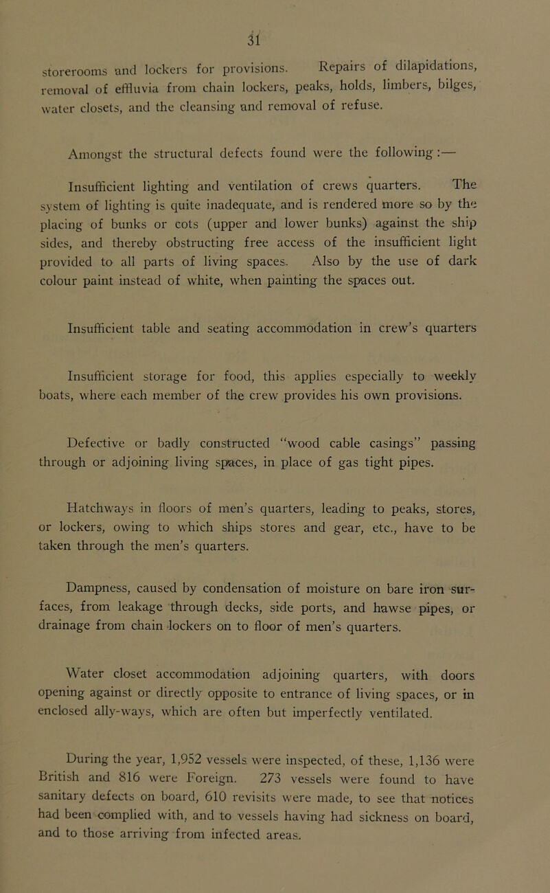 storerooms and lockers for provisions. Repairs of dilapidations, removal of effluvia from chain lockers, peaks, holds, limbers., bdgcs, water closets, and the cleansing and removal of refuse. Amongst the structural defects found were the following :— Insufficient lighting and ventilation of crews quarters. The system of lighting is. quite inadequate, and is rendered more so by the placing of bunks or cots (upper and lower bunks) against the ship sides, and thereby obstructing free access of the insufficient light provided to all parts of living spaces. Also by the use of dark colour paint instead of white, when painting the spaces out. Insufficient table and seating accommodation in crew’s quarters Insufficient storage for food, this applies especially to weekly boats, where each member of the crew provides his own provisions. Defective or badly constructed “wood cable casings” passing through or adjoining living spaces, in place of gas tight pipes. Hatchways in floors of men’s quarters, leading to peaks, stores, or lockers, owing to which ships stores and gear, etc., have to be taken through the men’s quarters. Dampness, caused by condensation of moisture on bare iron sur- faces, from leakage through decks, side ports, and hawse pipes, or drainage from chain lockers on to floor of men’s quarters. Water closet accommodation adjoining quarters, with doors opening against or directly opposite to entrance of living spaces, or in enclosed ally-ways, which are often but imperfectly ventilated. During the year, 1,952 vessels were inspected, of these, 1,136 were British and 816 were Foreign. 273 vessels were found to have sanitary defects on board, 610 revisits were made, to see that notices had been complied with, and to vessels having had sickness on board, and to those arriving from infected areas.