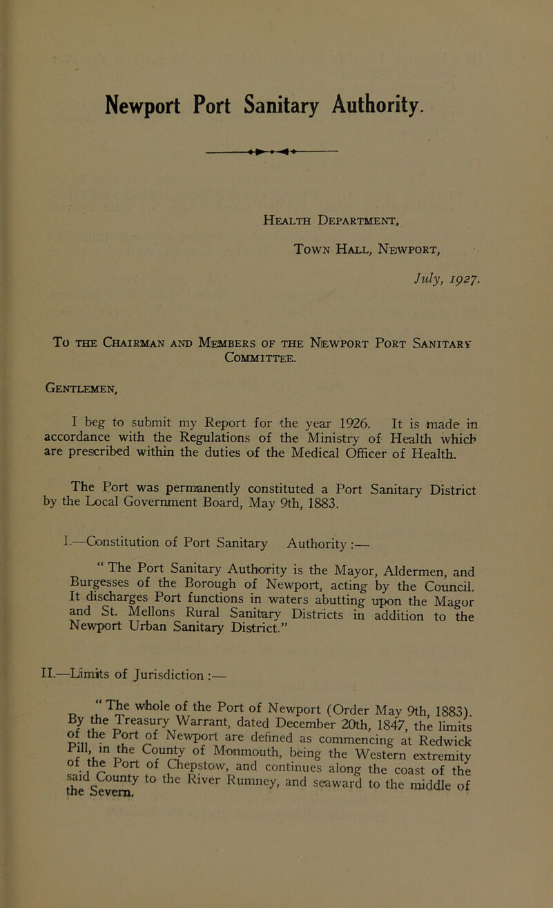 Newport Port Sanitary Authority. Health Department, Town Hall, Newport, July, 1927. To the Chairman and Members of the Newport Port Sanitarv Committee. Gentlemen, I beg to submit my Report for the year 1926. It is made in accordance with the Regulations of the Ministry of Health which are prescribed within the duties of the Medical Officer of Health. The Port was permanently constituted a Port Sanitary District by the Local Government Board, May 9th, 1883. I.—Constitution of Port Sanitary Authority :— “ The Port Sanitary Authority is the Mayor, Aldermen, and Burgesses of the Borough of Newport, acting by the Council. It discharges Port functions in waters abutting upon the Magor and St. Mellons Rural Sanitary Districts in addition to the Newport Urban Sanitary District.” II.—Limits of Jurisdiction :— T£e of the Port of Newport (Order May 9th 1883) B/ihe j[^easury Warrant, dated December 20th, 1847, the limits of the Port of Newport are defined as commencing at Redwick mmDhlCOrU^ °f Monmouth> being the Western extremity of the I ort of Chepstow, and continues along the coast of the theSevera7 ^ ^ Rumney’ and seawar<! to the middle of