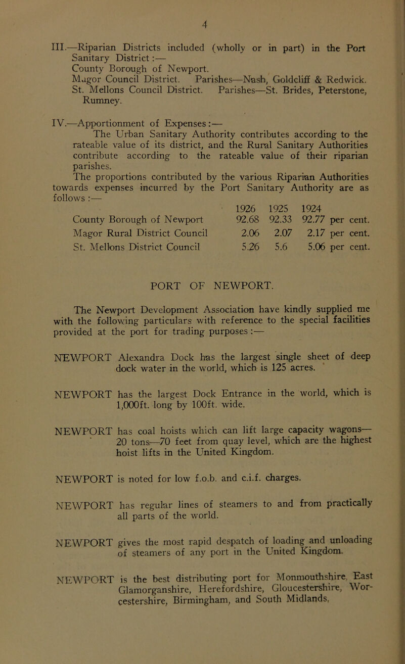 III. —Riparian Districts included (wholly or in part) in the Port Sanitary District:— County Borough of Newport. Magor Council District. Parishes—Nash, Goldcliff & Redwick. St. Mellons Council District. Parishes—St. Brides, Peterstone, Rumney. IV. —Apportionment of Expenses :— The Urban Sanitary Authority contributes according to the rateable value of its district, and the Rural Sanitary Authorities contribute according to the rateable value of their riparian parishes. The proportions contributed by the various Riparian Authorities towards expenses incurred by the Port Sanitary Authority are as follows :— 1926 1925 1924 County Borough of Newport 92.68 92.33 92.77 per cent. Magor Rural District Council 2.06 2.07 2.17 per cent. St. Mellons District Council 5.26 5.6 5.06 per cent. PORT OF NEWPORT. The Newport Development Association have kindly supplied me with the following particulars: with reference to the special facilities provided at the port for trading purposes :— NEWPORT Alexandra Dock has the largest single sheet of deep dock water in the world, which is 125 acres. NEWPORT has the largest Dock Entrance in the world, which is 1,000ft. long by 100ft. wide. NEWPORT has coal hoists which can lift large capacity wagons— 20 tons.—70 feet from quay level, which are the highest hoist lifts in the United Kingdom. NEWPORT is noted for low f.o.b. and c.i.f. charges. NEWPORT has regular lines of steamers to and from practically all parts of the world. NEWPORT gives the most rapid despatch of loading and unloading of steamers of any port in the United Kingdom. NEWPORT is the best distributing port for Monmouthshire. East Glamorganshire, Herefordshire, Gloucestershire, Wor- cestershire, Birmingham, and South Midlands,