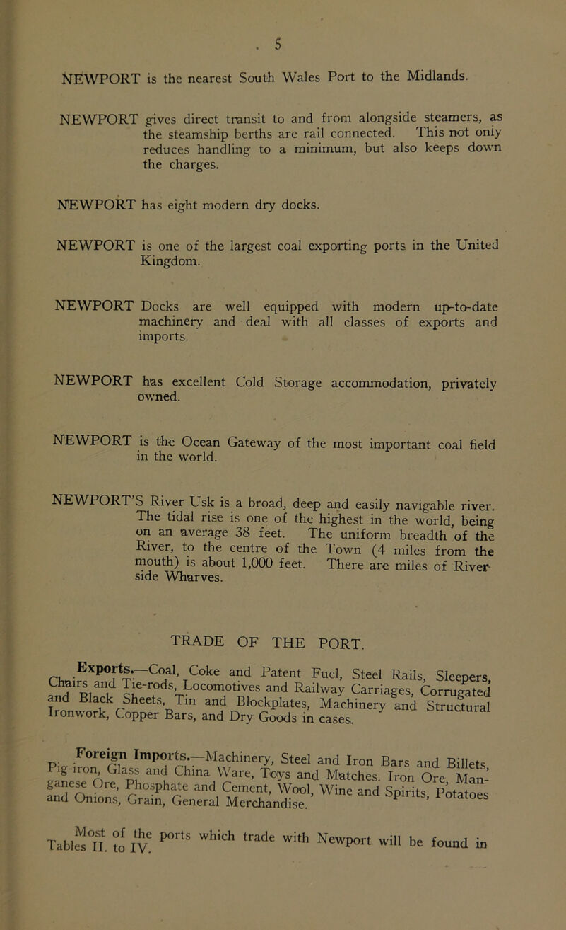 . s NEWPORT is the nearest South Wales Port to the Midlands. NEWPORT gives direct transit to and from alongside steamers, as the steamship berths are rail connected. This not only reduces handling to a minimum, but also keeps down the charges. NEWPORT has eight modern dry docks. NEWPORT is one of the largest coal exporting ports in the United Kingdom. NEWPORT Docks are well equipped with modern up-to-date machinery and deal with all classes of exports and imports. NEWPORT has excellent Cold Storage accommodation, privately owned. NEWPORT is the Ocean Gateway of the most important coal field in the world. NEWPORT S River Usk is a broad, deep and easily navigable river. I l** ri 1 .-. ^ ._ — l J 1 1 # 1 . • . « * - - > The tidal rise is one of the highest in the world, being on an average 38 feet. The uniform breadth of the River, to the centre of the Town (4 miles from the mouth) is about 1,000 feet. There are miles of River- side Wharves. TRADE OF THE PORT. Ironwork, Copper Bars, and Dry Goods in cases. in cases. Tablet, to ive POrtS WhiCh trade Wi,h NewP°rt wi be found in