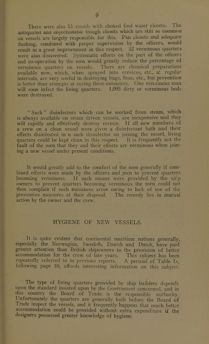 There were also 53 vessels with choked foul wafer closets. The antiquated and objectionable trough closets which 'are still so common on vessels are largely responsible for this. Pan closets and adequaie Hushing, combined with proper supervision by tihe officers, would result in a great improvement in this respect. 32 verminous quarters were also discovered. Systematic efforts on the part of the officers and co-operation by the men would greatly reduce the percentage of verminous quarters on vessels. There are chemical preparations available now, which, when sprayed into crevices, etc., at regular intervals, are very useful in destroying bugs, fleas, etc., but prevention is better than attempts at curing these nuisances. One verminous man will soon infect the living quarters. 1,095 dirty or verminous beds were destroyed. “ Sack ” disinfectors which can be worked from steam, which is always available on steam driven vessels, are inexpensive and they will rapidly and effectively destroy vermin. If all new members of a crew on a clean vessel were given a disinfectant bath and their effects disinfeated in a sack disinfector on joining the vessel, living quarters could be kept clean in this respect. It is. frequently not the fault of the men that they and their effects are verminous when join- ing a new vessel under present conditions. It would greatly add to the comfort of the men generally if com- bined efforts were made by the officers and men to prevent quarters becoming verminous. If such means were provided by the ship owners to prevent quarters becoming verminous the men could not then complain if such nuisances, arose owing to lack of use of the preventive measures at their disposal. The remedy lies in mutual action by the owner and the crew. HYGIENE OF NEW VESSELS. It is quite evident that continental maritime nations generally, especially the Norwegian, Swedish, Danish and Dutch, have paid greater attention than British shipowners to the provision of better accommodation for the crew of late years. This subject has been repeatedly referred to in previous reports. A perusal of Table Ia, following page 10, affords interesting information on this subject. The type of living quarters provided by ship builders depends upon the standard insisted upon by the Government concerned, and in this country the Board of 1 rade is the responsible authority. Unfortunately the quarters are generally built before the Board of Trade inspect the vessels, and it frequently happens that much better accommodation could be provided without extra expenditure if the designers, possessed greater knowledge of hygiene.