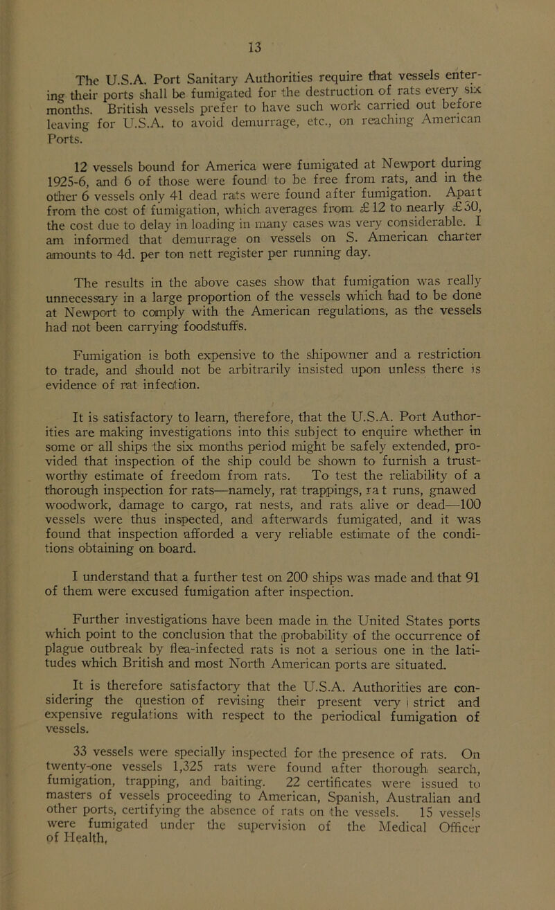 The U.S.A. Port Sanitary Authorities require that vessels enter- ing their ports shall be fumigated for the destruction of rats every six months. British vessels prefer to have such work carried out befoie leaving for U.S.A. to avoid demurrage, etc., on reaching American Ports. 12 vessels bound for America were fumigated at Newport during 1925-6, and 6 of those were found to be free from rats, and in the otlier 6 vessels only 41 dead rats were found after fumigation. Apart from the cost of fumigation, which averages from £12 to nearly £50, the cost due to delay in loading in many cases was very considerable. I am informed that demurrage on vessels on S. American charter amounts to 4d. per ton nett register per running day. The results in the above cases show that fumigation was really unnecessary in a large proportion of the vessels which had to be done at Newport to comply with the American regulations, as the vessels had not been carrying foodstuffs. Fumigation is. both expensive to the shipowner and a restriction to trade, and should not be arbitrarily insisted upon unless there is evidence of rat infection. It is satisfactory to learn, therefore, that the U.S.A. Port Author- ities are making investigations into this subject to enquire whether in some or all ships the six months period might be safely extended, pro- vided that inspection of the ship could be shown to furnish a trust- worthy estimate of freedom from rats. To test the reliability of a thorough inspection for rats—namely, rat trappings, ra t runs, gnawed woodwork, damage to cargo, rat nests, and rats, alive or dead—100 vessels were thus inspected, and afterwards fumigated, and it was found that inspection afforded a very reliable estimate of the condi- tions obtaining on board. I understand that a further test on 200 ships was made and that 91 of them were excused fumigation after inspection. Further investigations have been made in the United States ports which point to the conclusion that the (probability of the occurrence of plague outbreak by flea-infected rats is not a serious one in the lati- tudes which British and most North American ports are situated. It is therefore satisfactory that the U.S.A. Authorities are con- sidering the question of revising their present very i strict and expensive regulations, with respect to the periodical fumigation of vessels. 33 vessels were specially inspected for the presence of rats. On twenty-one vessels 1,325 rats were found after thorough search, fumigation, trapping, and baiting. 22 certificates were issued to masters of vessels proceeding to American, Spanish, Australian and other ports, certifying the absence of rats on the vessels. 15 vessels were fumigated under the supervision of the Medical Officer of Health,