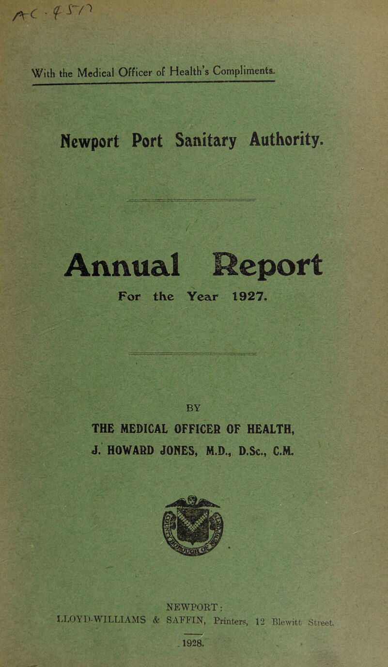 ArC • f ^ With the Medical Officer of Health’s Compliments. Newport Port Sanitary Authority. Annual Report For the Year 1927. BY THE MEDICAL OFFICER OF HEALTH, J. HOWARD JONES, M.D., D.Sc., C.M. NEWPORT: LLOYD-WILLIAMS & SAFFIN, Printers, 12 Blewitfc Street . 1928.