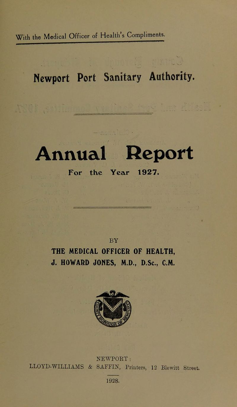 With the Medical Officer of Health’s Compliments. Newport Port Sanitary Authority. \ . Annual Report For the Year 1927. BY THE MEDICAL OFFICER OF HEALTH, J. HOWARD JONES, M.D., D.Sc., C.M. NEWPORT: LLOYD-WILLI AMS & SAFFIN, Printers, 12 Blewitt Street. 1928.