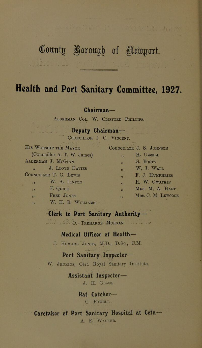 fcntg §aron0lr of fletopari Health and Port Sanitary Committee, 1927. Chairman— Alderman Col. W. Clifford Phillips. Deputy Chairman— Councillor I. His Worship the Mayor (Councillor A. T. W. James) Alderman J. McGinn „ J. Lloyd Davies Councillor T. G. Lewis ,, W. A. Linton „ F. Quick „ Fred Jones » W. H. B. William!' !. Vincent. Councillor J. S. Johnson „ H. Uzzell „ G. Boots „ W, J. Wall „ F. J. Humphries ,, R. W. Gwatkin „ Mrs. M. A. Hart „ Mrs. C. M. Lewcock Clerk to Port Sanitary Authority— S', / ' • • ; -0.« Treharne Morgan. Medical Officer of Health— J. Howard Jones, M.D., D.Sc., C.M. Port Sanitary Inspector— W. Jenkins, Cert. Royal Sanitary Institute. Assistant Inspector— J. H. Glass. Rat Catcher— C. Powell. Caretaker of Port Sanitary Hospital at Cefn— A. E. Walker.