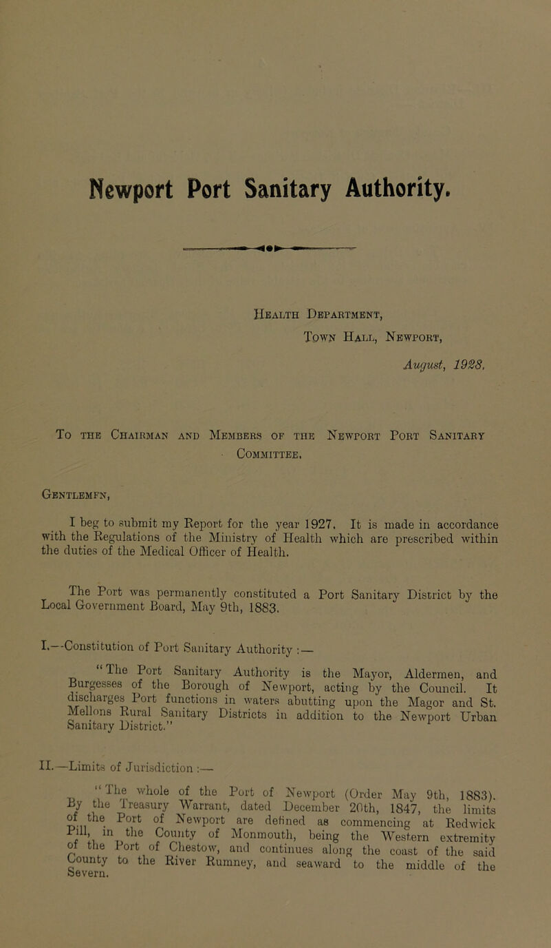 Newport Port Sanitary Authority. Health Department, Town Hall, Newport, August, 1928. To the Chairman and Members of the Newport Port Sanitary Committee. Gentlemfn, I beg to submit my Report for the year 1927, It is made in accordance with the Regulations of the Ministry of Health which are prescribed within the duties of the Medical Officer of Health. The Port was permanently constituted a Port Sanitary District by the Local Government Board, May 9th, 1883. I.—-Constitution of Port Sanitary Authority : — “Hie Port Sanitary Authority is the Mayor, Aldermen, and Burgesses of the Borough of Newport, acting by the Council. It discharges Port functions in waters abutting upon the Magor and St. Mellons Rural Sanitary Districts in addition to the Newport Urban Sanitary District.” II*—Limits of Jurisdiction :— “The whole of the Port of Newport (Order May 9th, 1883). By the Treasury Warrant, dated December 20th, 1847, the limits of the Port of Newport are defined as commencing at Redwick iiU, in the County of Monmouth, being the Western extremity ot the I ort of Chestow, and continues along the coast of the saiil t-ounty to the River Rumney, and seaward to the middle of the Severn.