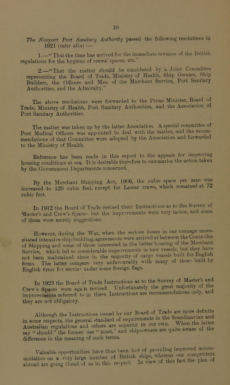 The Newport Port Sanitary Authority passed the following resolutions in 1921 (inter alia):— 1. “ That the time has arrived for the immediate revision of the British regulations for the hygiene of crews’ spaces, etc.’ 2. —“ That the matter should be considered by a Joint Committee representing the Board of Trade, Ministry of Health, Ship Owners, Slap Builders, the Officers and Men of the Merchant Service, Port Samtaiy Authorities, and the Admiralty,” The above resolutions were forwarded to the Prime Minister, Board of Trade, Ministry of Health, Port Sanitary Authorities, and the Association of Port Sanitary Authorities. The matter was taken up by the latter Association. A special committee of Port Medical Officers was appointed to deal with the matter, and the recom- mendations of that Committee were adopted by the Association and forwarded to the Ministry of Health. Reference has been made in this report to the appeals for improving housing conditions at sea. It is desirable therefore to summarise the action taken by the Government Departments concerned. By the Merchant Shipping Act, 1906, the cubic space per man was increased to 120 cubic feet, except for Lascar crews, which remained at U cubic feet. In 1912 the Board of Trade revised their Instructions as to the Survey of Master’s and Crew’s Spaces, but the improvements were very minor, and some of them were merely suggestions. However, during the War, when the serious losses in our tonnage neces- sitated intensive ship-building, agreements were arrived at between the Controller of Shipping and some of those interested in the better housing of the Merchant Service, which led to considerable improvements in new vessels, but they have not been maintained since in the majority of cargo vessels built for English firms. The latter compare very unfavourably with many of thos* built by English firms for servic“ under some foreign flags. In 1923 the Board of Trade Instructions as to the Survey of Masters and Crew's Spaces were again revised. Unfortunately the great majority of the improvements referred to in these Instructions are recommendations only, ant they are not obligatory. Although the Instructions issued by our Board of in some respects, the general standard of requirements in le S? ' , htter Australian regulations and others are superior to our own Who« the latter say “should” the former use “must,” and ship-owners are quite aware of the difference in the meaning of such terms. Valuable opportunities have thus been lust of providing modation on a very large number of British ships, whereas on. abroad are going ahead of us in this respect. In view
