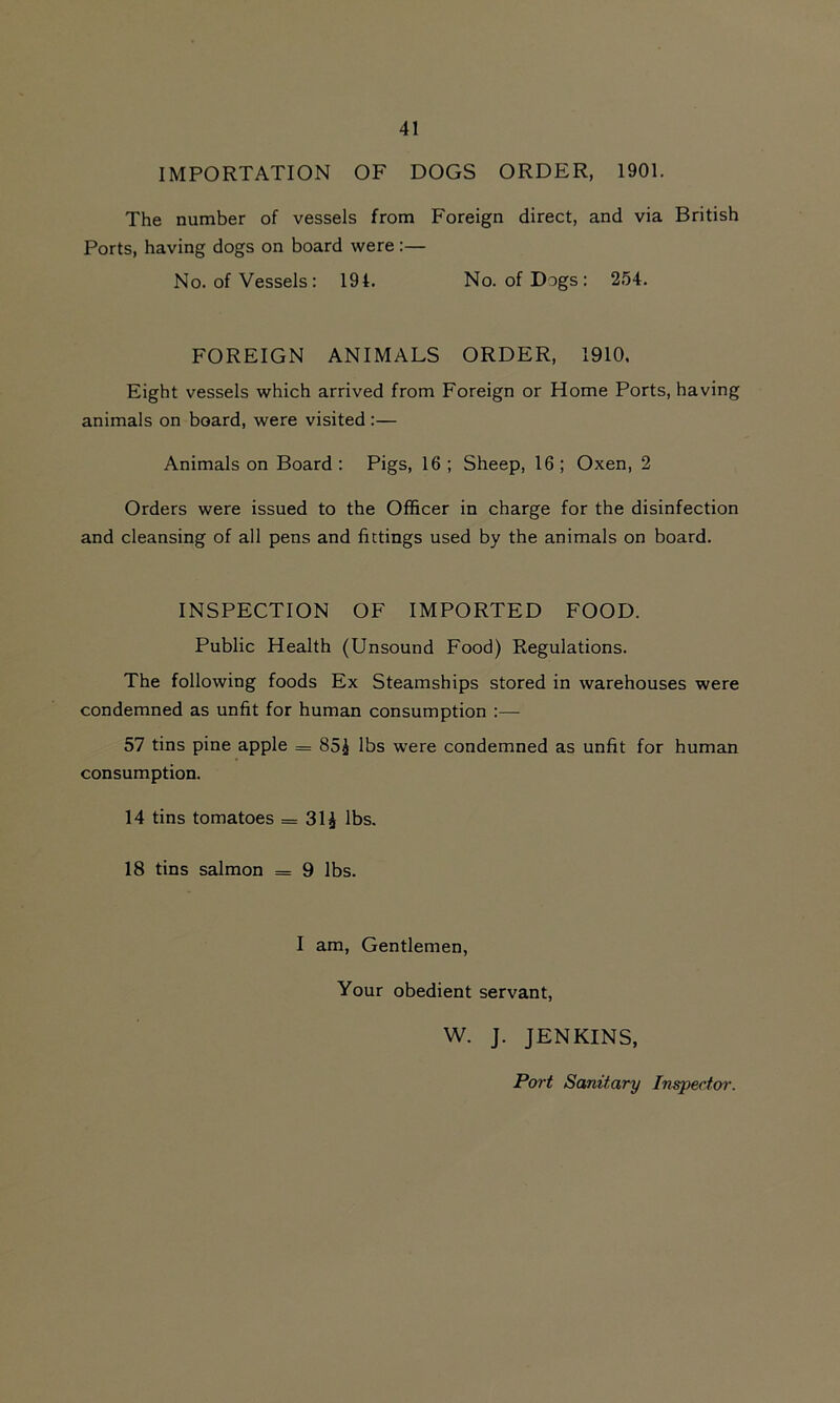 IMPORTATION OF DOGS ORDER, 1901. The number of vessels from Foreign direct, and via British Ports, having dogs on board were :— No. of Vessels: 194. No. of Dogs : 254. FOREIGN ANIMALS ORDER, 1910. Eight vessels which arrived from Foreign or Home Ports, having animals on board, were visited :— Animals on Board : Pigs, 16 ; Sheep, 16 ; Oxen, 2 Orders were issued to the Officer in charge for the disinfection and cleansing of all pens and fittings used by the animals on board. INSPECTION OF IMPORTED FOOD. Public Health (Unsound Food) Regulations. The following foods Ex Steamships stored in warehouses were condemned as unfit for human consumption :— 57 tins pine apple = 85g lbs were condemned as unfit for human consumption. 14 tins tomatoes = 31£ lbs. 18 tins salmon = 9 lbs. I am, Gentlemen, Your obedient servant, W. J. JENKINS, Port Sanitary Inspector.