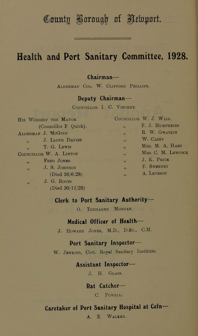 Conntg §oroug|' of iftto^ort. Health and Port Sanitary Committee, 1928. Chairman— Alderman Col. W. Clifford Phillips. Deputy Chairman— Councillor I. C. Vincent. His Worship the Mayor (Councillor F. Quick). Alderman J. McGinn „ J. Lloyd Davies „ T. G. Lewis Councillor W. A. Linton „ Fred Jones ,, J. S. Johnson (Died 26/6/28) „ J. G. Boots (Died 30/12/28) Councillor W. J. Wall „ F. J. Humphries „ R. W. Gwatkin ,, W. Casey „ Mrs. M. a. Hart „ Mrs. C. M. Lewcock „ J. K. Price „ F. Sweeney „ A. Leveson Clerk to Port Sanitary Authority— 0. Treharne Morgan. Medical Officer of Health—• J. Howard Jones, M.D., D.Sc., C.M. Port Sanitary Inspector— W. Jenkins, Cert. Royal Sanitary Institute. Assistant Inspector— J. H. Glass. Rat Catcher— C. Powell. Caretaker of Port Sanitary Hospital at Cefn— A. E. Walker.
