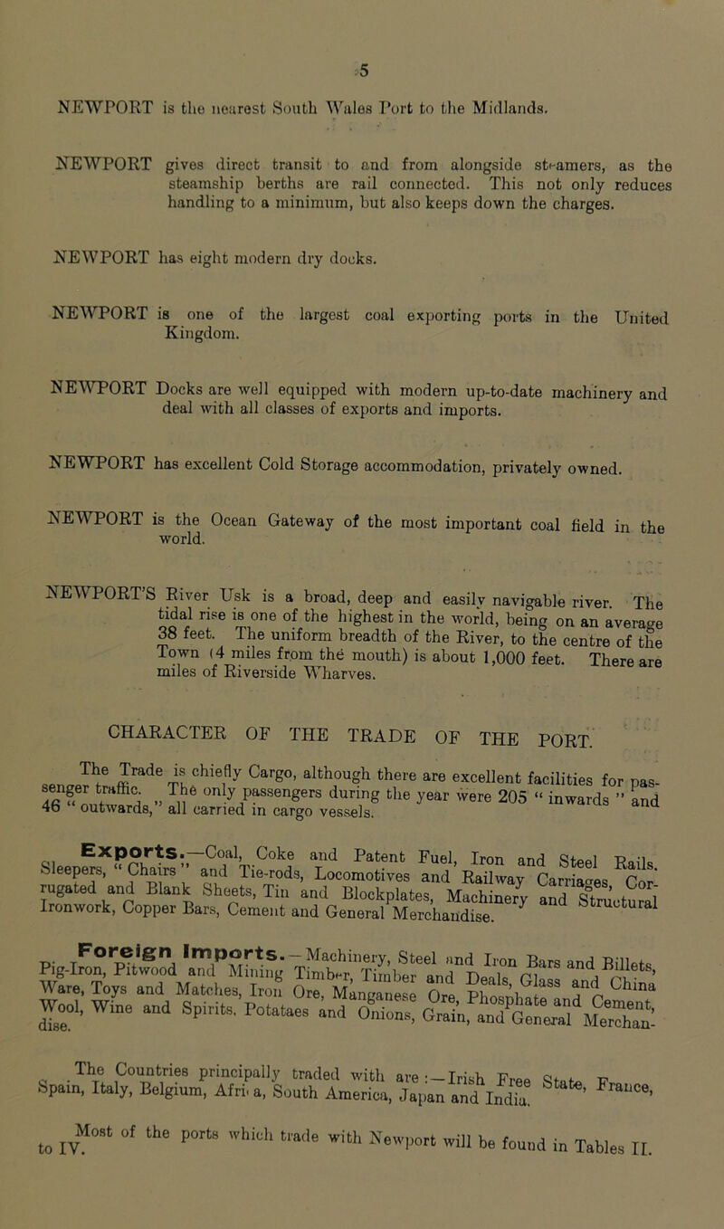 NEWPORT is the nearest South Wales Port to the Midlands. NEWPORT gives direct transit to and from alongside steamers, as the steamship berths are rail connected. This not only reduces handling to a minimum, but also keeps down the charges. NEWPORT ha.s eight modern dry docks. NEWPORT is one of the largest coal exporting ports in the United Kingdom. NE'WPORT Docks are well equipped with modern up-to-date machinery and deal with all classes of exports and imports. NEWPORT has excellent Cold Storage accommodation, privately owned. NEWPORT is the Ocean Gateway of the most important coal field in the world. NEWPORT’S River Usk is a broad, deep and easily navigable river. The Gdal rise is one of the highest in the world, being on an average 38 feet. The uniform breadth of the River, to the centre of the Town (4 miles from the mouth) is about 1,000 feet. There are miles of Riverside Wharves. CHARACTER OF THE TRADE OF THE PORT. The Trade senger traffic. 46 “ outwards,” is chiefly Cargo, although there are excellent facilities for pas- I he only passengers during the year were 205 “ inwards ” and all earned in cargo vessels. Sleep^^‘^Ch''alf Steel Rails. S)leepere, Chairs and lie-rods. Locomotives and Railway Carriat^es Cor rugated and Blank Sheets, Tin and Blockplates, Machinery and sfructural Ironwork, Copper Bars, Cement and General Merchandise. structural llinports. —Machinery, Steel and Iron Bars and Billets wie'Tojs‘a^tld Matcl.es/S' Orel’Mineane” Ore Wree aod Spirits. Potataes The Countries principally traded with are Irish Free v Spam, Italy, Belgium, Afri. a. South America, Japan and India. Most of the ports which trade to IV. with Newport will be found in Tables II.