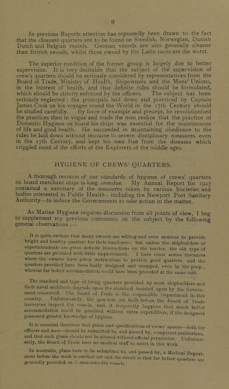 In previous Reports attention has repeatedly been drawn to the fact that the cleanest quarters are to be found on Swedish, Norwegian, Danish Dutch and Belgian vessels. German vessels are also generally cleaner than British vessels, whilst those owned by the Latin races are the worst. The superior condition of the former group is largely due to better supervision. It is ver)' desirable that the subject of the supervision of crew’s quarters should be seriously considered by representatives from the Board of Trade, Ministry of Health, Shipowners and the Mens’ Unions, in the interest of health, and that definite rules should be formulated, which should be strictly enforced by the officers. The subject has been seriously neglected ; the principals laid down and practiced by Captain James Cook on his voyages round the World in the 17th Century should be studied carefully. By force of example and precept, he revolutionised the practices then in vogue and made the men realize that the practice of Domestic Hygiene on board his ships was essential for the maintenance of life and good health. He succeeded in maintaining obedience to the rules he laid down without recourse to severe disciplinary measures even in the 17th Century, and kept his men free from the diseases which crippled most of the efforts of the Explorers of the middle ages. HYGIENE OF CREWS’ QUARTERS. A thorough revision of our standards of hygiene of crews’ quarters on board merchant ships is long overdue. My Annual Report for 1927 contained a summary of the measures taken by various Societies and bodies interested in Public Health - including the Newport Port Sanitary Authority—to induce the Governments to take action in the matter. As Marine Hygiene requires discussion from all points of view, I beg to supplement my previous comments on the subject by the following general observations :— It is quite evident that muny owners are willing and even anxious to provide bright and healthy quarters tor their employees, but unless the shipbuilders or superintendents are given definite instructions on the matter, the old type of quarters are provided with little improvement. I have come across instances where the owners have given instructions to provide good quarters, and the quarters provided have been badly designed and cramped, even in the poop , whereas far better accommodation cotild have been provided at the same cost. The standard and type of living quarters provided by most shipbuilders and their naval architects depends up.m the standard in.sisted upon by the Govern- ment concerned. 1 he Board of Trade is the responsible Department in this country. Unfortunately, the qumters are built before the Board of 'J'rade Surveyors inspect the vfssiis, aud it frequently happens that much better accommodation could be provided without extra expenditure, if the designers possessed greater knowledge of hygiene. ° It is essential therelore that plans and specifications of crews’ spaces both for officers and men-should be submitted to, and passed by. competent sanitarians and that such plans should not be altered without official permission. Unfortun- ately, the Board of Trade have no medical staff to assist in this work. In Australia, plans have to be submitted to, and passed by, a Medical Depart raent before the work is carried out and ihe result is that far better quarters are generally provided on Uvumuonwealth vessels.