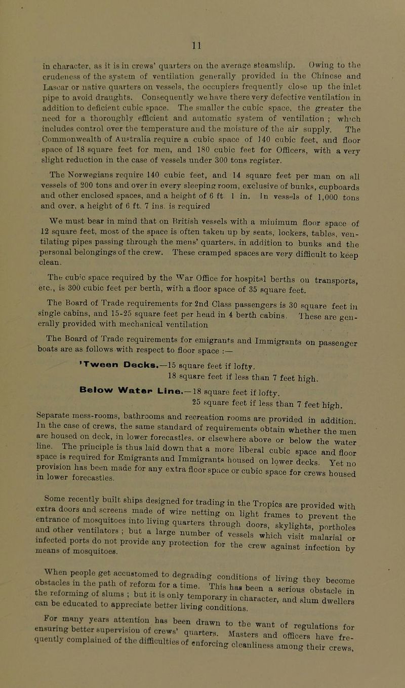 in chivracter, as it is in crews’ quarters on the average steamsliip. Owing to the crudeness of the system of ventilation generally provided in the Chinese and Lascar or native quarters on vessels, the occupiers frequently close up the inlet pipe to avoid draughts. Consequently we have there very defective ventilation in addition to deficient cubic space. The smaller the cubic space, the greater the need for a thoroughly efiScient and automatic system of ventilation ; wh'ch includes control over the temperature and the moisture of the air supply. The Commonwealth of Australia require a cubic space of 140 cubic feet, and floor space of 18 square feet for men, and 180 cubic feet for OfQcers, with a very slight reduction in the case of vessels under 300 tons register. The Norwegians require 140 cubic feet, and 14 square feet per man on all vessels of ‘iOO tons and over in every sleeping room, exclusive of bunks, cupboards and other enclosed spaces, and a height of 6 ft 1 in. In vessels of 1,000 tons and over, a height of 6 ft. 7 ins. is required We must bear in mind that on British vessels with a minimum floor space of 12 square feet, most of the space is often taken up by seats, lockers, table-s, ven- tilating pipes passing through the mens’ quarters, in addition to bunks and the personal belongings of the crew. These cramped spaces are very difficult to keep clean. The cub'c space required by the War OfBce for hospital berths ou transports, etc., is 300 cubic feet per berth, with a floor space of 35 square feet. The Board of Trade requirements for 2nd Class passengers is 30 square feet in single cabins, and 15-25 square feet per head in 4 berth cabins. 'Ihese are gen- erally provided with mechanical ventilation The Board of Trade requirements for emigrants and Immigrants on passenger boats are as follows with respect to floor space ’Tween Decks.—15 square feet if lofty. 18 square feet if less than 7 feet high. Below Water Line.—18 square feet if lofty. 25 square feet if less than 7 feet high. Separate mess-rooms, bathrooms and recreation rooms are provided in addition. In the case of crews, the same standard of requirements obtain whether the men are housed on deck, in lower forecastles, or elsewhere above or below the water Une. The principle is thus laid down that a more liberal cubic space and floor space 18 required for Emigrants and Immigrants housed on lower decks Yet no for crews housed Some recently built ships designed for trading in the Tropics are provided with extra doors and screens made of wire netting on light frames to^ prevent the entrance of mosquitoes into living quarters through doors skvlightf nTfV, i u,.d ,th„ ventilator. ; but a large nun.ber „£ vLet infected ports do not provide any protection for the crew against infection by means of mosquitoes. ° imemou oy When people get accustomed to degrading- cmitlitinr.= i; ■ obstacles in the path of reform for a time *This baa h become therefor,nln8of .l„n..; b„titi..ij rmp„^!;;to^^ “'T, “ can bo educated to appreciate better living eoudUions. ’ ™ ” .nLringteLrrpe^lTofo” ctw?“°„,nZ‘ MM™ d quentl, ecnplained ot tbedifflcultie.o, „.,.rei„g clcaid^.^nu^nrewt