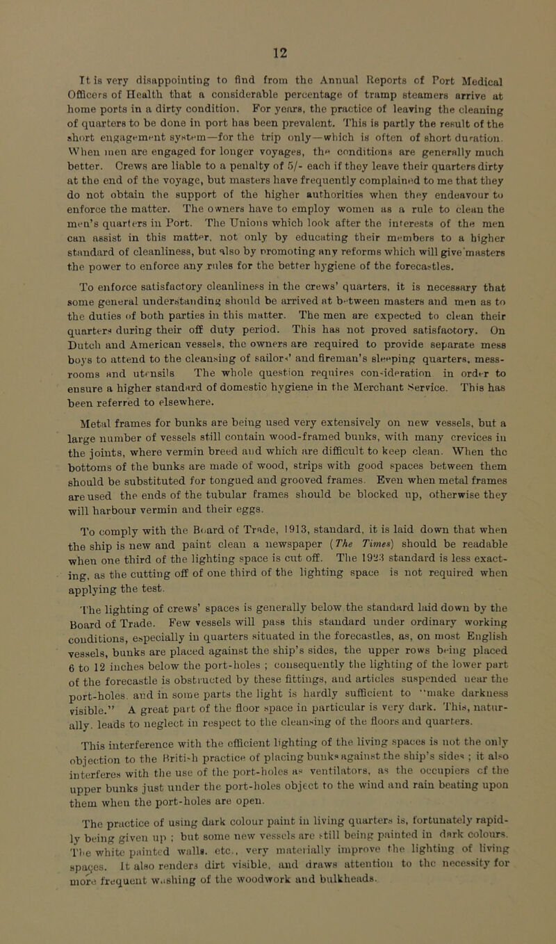 Tt is very disappointing to find from the Annual Reports of Port Medical OfQcors of Health that a considerable percentage of tramp steamers arrive at home ports in a dirty condition. For years, the practice of leaving the cleaning of quarters to be done in port has been prevalent. This is partly the result of the short euRagement system—for the trip only—which is often of short duration. When men are engaged for longer voyages, the conditions are generally much better. Crews are liable to a penalty of 5/- each if they leave their quarters dirty at the end of the voyage, but masters have frequently complained to me that they do not obtain the support of the higher authorities when they endeavour to enforce the matter. The owners have to employ women as a rule to clean the men’s quarters in Port. The Unions which look after the interests of the men can assist in this matter, not only by educating their members to a higher standard of cleanliness, but also by promoting any reforms which will give'masters the power to enforce any rules for the better hygiene of the forecastles. To enforce satisfactory cleanliness in the crews’ quarters, it is necessary that some general understanding should be iirrived at b'^tween masters and men as to the duties of both parties in this matter. The men are expected to clean their quarters during their off duty period. This has not proved satisfactory. On Dutch and American vessels, the owners are required to provide separate mess boys to attend to the cleansing of sailori’ and fireman’s sleeping quarters, mess- rooms and utensils The whole que.stion requires condderation in order to ensure a higher standard of domestic hygiene in the Merchant Service. This has been referred to elsewhere. Metal frames for bunks are being used very extensively on new vessels, but a large number of vessels still contain wood-framed bunks, with many crevices in the joints, where vermin breed and which are difficult to keep clean. When the bottoms of the bunks are made of wood, strips with good spaces between them should be substituted for tongued and grooved frames. Even when metal frames are used the ends of the tubular frames should be blocked up, otherwise they will harbour vermin and their eggs. To comply with the B<,ard of Trade, 1913, standard, it is laid down that when the ship is new and paint clean a newspaper (The Times) should be readable when one third of the lighting space is cut off. The 1923 standard is less exact- ing, as the cutting off of one third of the lighting space is not required when applying the test. The lighting of crews’ space.s is generally below the standard laid down by the Board of Trade. Few vessels will pass this standard under ordinary working conditions, especially in quarters situated in the forecastles, as, on most English vessels, bunks are placed against the ship’s sides, the upper rows being placed 6 to 12 inches below the port-holes ; consequently the lighting of the lower part of the forecastle is obstructed by these fittings, and articles suspended near the port-holes, and in some parts the light is hardly sufficient to •'make darkness visible.” A great part of the floor .sijace in particular is very dark. This, natur- ally. leads to neglect in respect to the clean.-^ing of the floors and quarters. This interference with the efficient lighting of the living spaces is not the only objection to the Hriti'h practice of placing bunk.* against the ship’s sides ; it al.-o interfere.^ with the use of the port-holes a.“ ventilators, as the occupiers cf the upper bunks just under the port-holes object to the wind and rain beating upon them when the port-holes are open. The practice of using dark colour paint in living quarter.s is, fortunately rapid- ly being given up ; but some new vessels are ttill being painted in dark colours. The white painted walls, etc., very materially improve the lighting of living spaces. It also renders dirt visible, and draws attention to the necessity for more frequent w.ishing of the woodwork and bulkheads.