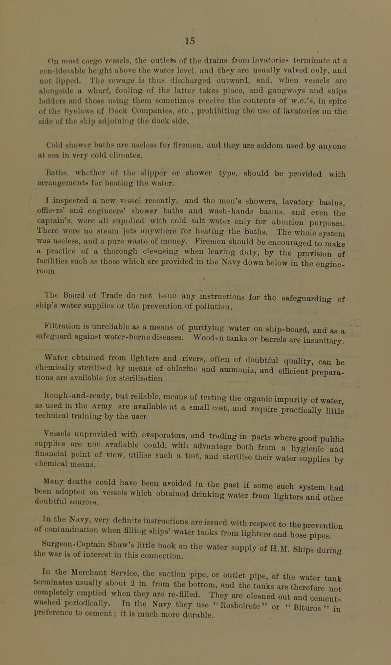 On most ciirgo vi'ssels, the outlets of the drains from lavatories terminate at a con-idetable height above the water level, and they arc usually valved only, and not lipped. The sewage is thus discharged outward, and, when vessels are alongside a Avhar'f, fouling of the latter takes place, aud gangways and snips ladders and those using them sometimes receive the contents of w.c.’s, in spite of the byelaws of Dock Companies, etc., prohibiting the use of lavatories on the side of the ship adjoining the dock side. Cold shower baths arc useless for firemen, and they are seldom used by anyone at sea in very cold climates. Baths, whether of the slipper or shower type, should be provided with arrangements tor heating the water. I inspected a new vessel recently, and the men’s showers, lavatory basins, officers’ and engineers’ shower baths aud wash-hands basins, and even the captain’s, were all supplied with cold salt water only for ablution purposes. There were no steam jets anywhere for heating the baths. The whole system was useless, and a pure waste of money. Firemen should be encouraged to make a practice of a thorough cleansing when leaving duty, by the provision of facilities such as those which are provided in the Navy down below in the engine- room The Board of Trade do not issue any instructions for the safeguarding of ship’s water supplies or the firevention of pollution. Filtration is unreliable as a means of purifying water on ship-board, and as a safeguard agaiii.-t water-borne diseases. Wooden tanks or barrels are insanitary. Water obtained from lighters and rivers, often of doubtful quality, can be chemically sterilised by means of chlorine and ammonia, and efficient prepara- tions ai-e available for sterilisation. ^ kough-and-ready, but reliable, means of testing the organic impurity of water as used in the Army are available at a small cost, and require practically little technical training by the user. Vessels unprovided with evaporators, and trading in parts where good public supplies are not available could, with advantage both from a hygienic and financial point of view, utilise such a test, and sterilise their water supplies bv chemical means. ^ Many deaths could have been avoided in the past if some such system had been adopted on vessels which obtained drinking water from lighters and other clouDtful fcourcfs. In the Navy, very definite instructions are issued with respect to the prevention of contamination when filliug ships’ water tanks from lighters aud hose pipes. Surgeon-Captain Shaw’s little book on the water supply of H.M. Ships during the war is of interest iu this connection, ^ In the Merchant Service, the suction pipe, or outlet pipe, of the water tank terminates usually about 2 in. from the bottom, and the tanks are therefore not completely emptied when they are re-filled. They are cleaned out and cement- washed periodically. In the Navy they use “ Rosboirete ” or Bitm-os ” in preference to cement; it is much more durable.