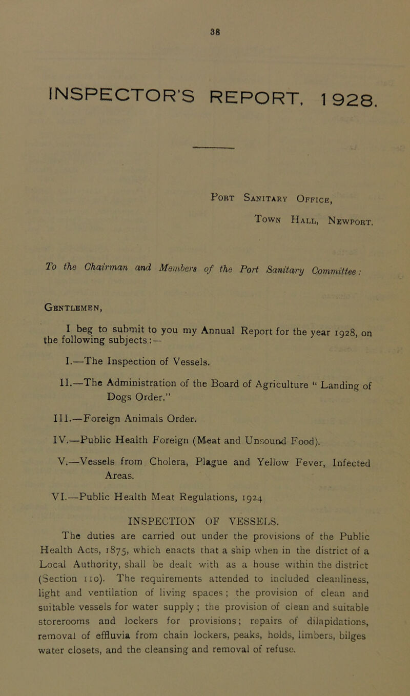 INSPECTOR'S REPORT. 1928. PoBT Sanitary Office, Town Hall, Newport. 2o the Chairman and Members of the Port Sanitary Committee: Gentlemen, I beg to submit to you my Annual Report for the year 1928, on the following subjects:— I.—The Inspection of Vessels. II.—The Administration of the Board of Agriculture “ Landing of Dogs Order.” III. —Foreign Animals Order. IV. —Public Health Foreign (Meat and Unsound Food). V.—Vessels from Cholera, Plague and Yellow Fever, Infected Areas. VI.—Public Health Meat Regulations, 1924 INSPECTION OF VESSELS. The duties are carried out under the provi.sions of the Public Health Acts, 1875, which enacts that a ship when in the district of a Local Authority, shall be dealt with as a house within the district (Section no). The requirements attended to included cleanliness, light and ventilation of living spaces; the provision of clean and suitable vessels for water supply ; the provision of clean and suitable storerooms and lockers for provisions; repairs of dilapidations, removal of effluvia from chain lockers, peaks, holds, limbers, bilges water closets, and the cleansing and removal of refuse.
