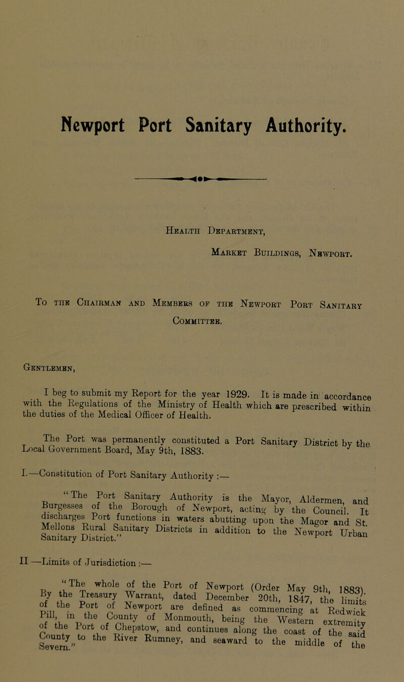 Newport Port Sanitary Authority. Health Department, Market Buildings, Newport. To the Chairman and Members of the Newport Port Sanitary Committee. Gentlemen, I beg to submit my Report for the year 1929. It is made in accordance with the Regulations of the Ministry of Health which are prescribed within the duties of the Medical Officer of Health. The Port was permanently constituted a Port Sanitary District by the Local Government Board, May 9th, 1883. J L Constitution of Port Sanitary Authority :— “The Port Sanitary Authority is the Mayor, Aldermen, and Burgesses of the Borough of Newport, acting by the Council. It discharges Port functions in waters abutting upon the Magor and St Sanitary Dtorict^^7 DlSfcnCtS in addition to Newport Urban II —I limits of Jurisdiction :— t, ?wh°le the Port of Newport (Order May 9th lftoui J treasury Warrant, dated December 20th, 1847 the limit of the Port of Newport are defined * commencing at LdS rUV f „tC°nty,0t Mo.nmot!>' beil‘g ‘he Western extremity Of the l ort of Chepstow, and continues along the coast of the said SeTrn” ^ Rumney> and 8eaward to middle of the