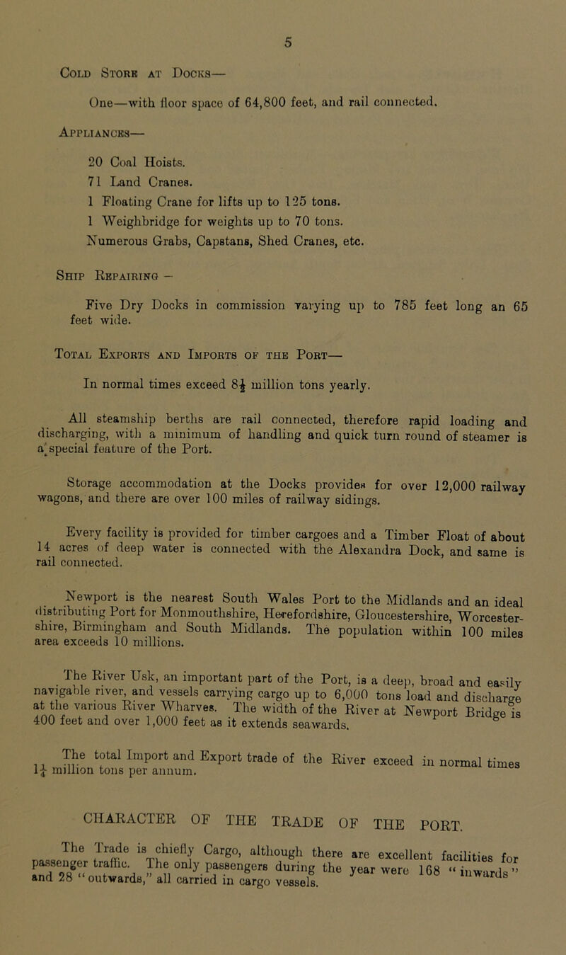 Cold Stork at Docks— One—with floor space of 64,800 feet, and rail connected. Appliances— 20 Coal Hoists. 71 Land Cranes. 1 Floating Crane for lifts up to 125 tons. 1 Weighbridge for weights up to 70 tons. Numerous Grabs, Capstans, Shed Cranes, etc. Ship Repairing — Five Dry Docks in commission varying up to 785 feet long an 65 feet wide. Total Exports and Imports of the Port— In normal times exceed 8£ million tons yearly. All steamship berths are rail connected, therefore rapid loading and discharging, with a minimum of handling and quick turn round of steamer is a^ special feature of the Port. Storage accommodation at the Docks provides for over 12,000 railway wagons, and there are over 100 miles of railway sidings. Every facility is provided for timber cargoes and a Timber Float of about 14 acres of deep water is connected with the Alexandra Dock, and same is rail connected. Newport is the nearest South Wales Port to the Midlands and an ideal distributing Port for Monmouthshire, Herefordshire, Gloucestershire, Worcester- shire, Birmingham and South Midlands. The population within 100 miles area exceeds 10 millions. The River Usk, an important part of the Port, is a deep, broad and easily navigable river and vessels carrying cargo up to 6,000 tons load and discharge at the various River Wharves. The width of the River at Newport Bridge is 400 feet and over 1,000 feet as it extends seawards. The total Import and Export trade of the River exceed in normal times million tons per annum. CHARACTER OF THE TRADE UF THE PORT. nQca lhe ,lr^e 18 chiefly Cargo, although there are excellent facilities for ^ ll'a iC , °nly Passengers during the year were 168 “inwards” and 28 outwards, all carried in cargo vossels.