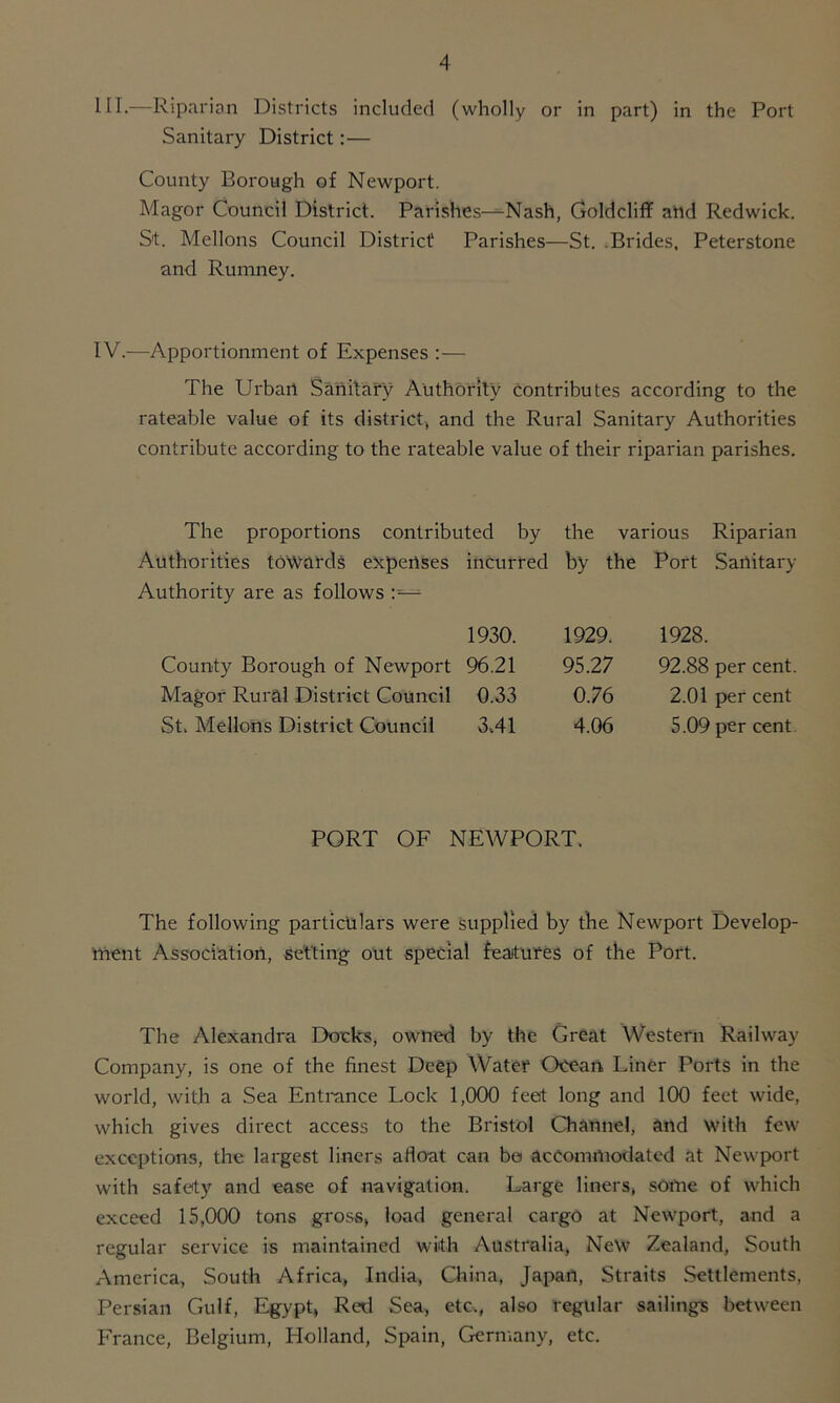 HI.—Riparian Districts included (wholly or in part) in the Port Sanitary District:— County Borough of Newport. Magor Council District. Parishes-^-Nash, Goldcliff and Redwick. St. Mellons Council District Parishes—St. Brides, Peterstone and Rumney. IV.—Apportionment of Expenses :— The Urban Sanitary Authority contributes according to the rateable value of its district, and the Rural Sanitary Authorities contribute according to the rateable value of their riparian parishes. The proportions contributed by the various Riparian Authorities towards expenses Authority are as follows County Borough of Newport Magor Rural District Council St, Mellons District Council incurred by the Port Sanitary 1930. 1929. 1928. 96.21 95.27 92.88 per cent. 0.33 0.76 2.01 per cent 3,41 4.06 5.09 per cent PORT OF NEWPORT. The following particulars were supplied by the Newport Develop- ment Association, setting out special features of the Port. The Alexandra Docks, owned by the Great Western Railway Company, is one of the finest Deep Water Ocean Liner Ports in the world, with a Sea Entrance Lock 1,000 feet long and 100 feet wide, which gives direct access to the Bristol Channel, and with few exceptions, the largest liners afloat can be accommodated at Newport with safety and ease of navigation. Large liners, some of which exceed 15,000 tons gross, load general cargo at Newport, and a regular service is maintained with Australia, New Zealand, South America, South Africa, India, China, Japan, Straits Settlements, Persian Gulf, Egypt, Red Sea, etc., also regular sailings between France, Belgium, Holland, Spain, Germany, etc.