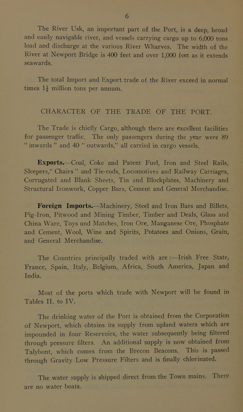 The River Usk, an important part of the Port, is a deep, broad and easily navigable river, and vessels carrying cargo up to 6,000 tons load and discharge at the various River Wharves. The width of the River at Newport Bridge is 400 feet and over 1,000 feet as it extends seawards. The total Import and Export trade of the River exceed in normal times 1J million tons per annum. CHARACTER OF THE TRADE OF THE PORT. The Trade is chiefly Cargo, although there are excellent facilities for passenger traffic. The only passengers during the year were 89 “ inwards ” and 40 “ outwards,” all carried in cargo vessels. Exports.—Coal, Coke and Patent Fuel, Iron and Steel Rails, Sleepers, Chairs ” and Tie-rods, Locomotives and Railway Carriages, Corrugated and Blank Sheets, Tin and Blockplates, Machinery and Structural Ironwork, Copper Bars, Cement and General Merchandise. Foreign Imports.—Machinery, Steel and Iron Bars and Billets, Pig-Iron, Pitwood and Mining Timber, Timber and Deals, Glass and China Ware, Toys and Matches, Iron Ore, Manganese Ore, Phosphate and Cement, Wool, Wine and Spirits, Potatoes and Onions, Grain, and General Merchandise. The Countries principally traded with are Irish Free State, France, Spain, Italy, Belgium, Africa, South America, Japan and India. Most of the ports which trade with Newport will be found in Tables II. to IV. The drinking water of the Port is obtained from the Corporation of Newport, which obtains its supply from upland waters which are impounded in four Reservoirs, the water subsequently being filtered through pressure filters. An additional supply is now obtained from Talybont, which comes from the Brecon Beacons. This is passed through Gravity Low Pressure Filters and is finally chlorinated. The water supply is shipped direct from the Town mains. There are no water boats.