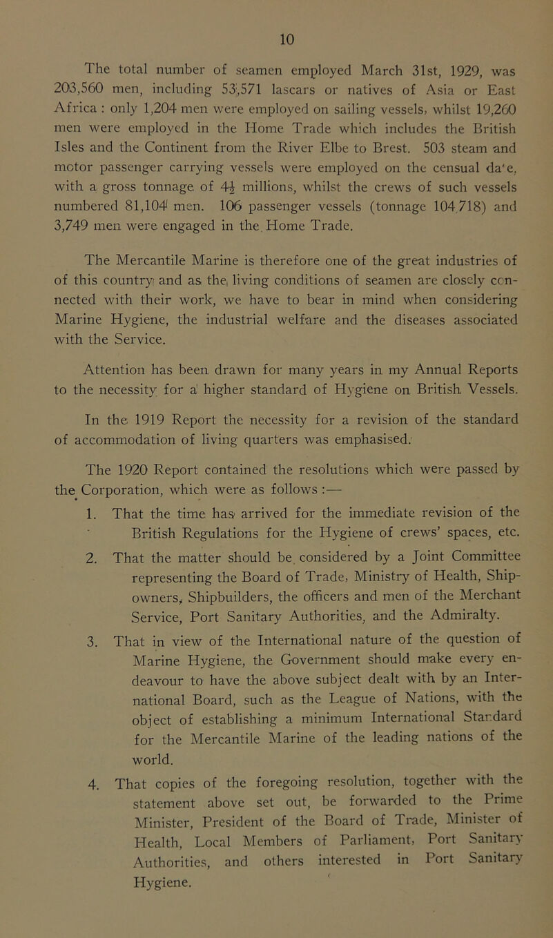 The total number of seamen employed March 31st, 1929, was 203,560 men, including 53:,571 lascars or natives of Asia or East Africa : only 1,204 men were employed on sailing vessels, whilst 19,260 men were employed in the Home Trade which includes the British Isles and the Continent from the River Elbe to Brest. 503 steam and motor passenger carrying vessels were employed on the censual da'e, with a gross tonnage of 4J millions, whilst the crews of such vessels numbered 81,104 men. 106 passenger vessels (tonnage 104.718) and 3,749 men were engaged in the Home Trade. The Mercantile Marine is therefore one of the great industries of of this country! and as the, living conditions of seamen arc closely con- nected with their work, we have to bear in mind when considering Marine Hygiene, the industrial welfare and the diseases associated with the Service. Attention has been drawn for many years in my Annual Reports to the necessity for a higher standard of Hygiene on British Vessels. In the 1919 Report the necessity for a revision of the standard of accommodation of living quarters was emphasised. The 1920 Report contained the resolutions which were passed by the Corporation, which were as follows :— 1. That the time has arrived for the immediate revision of the British Regulations for the Hygiene of crews’ spaces, etc. 2. That the matter should be considered by a Joint Committee representing the Board of Trade, Ministry of Health, Ship- owners, Shipbuilders, the officers and men of the Merchant Service, Port Sanitary Authorities, and the Admiralty. 3. That in view of the International nature of the question of Marine Hygiene, the Government should make every en- deavour to have the above subject dealt with by an Inter- national Board, such as the League of Nations, with the object of establishing a minimum International Standard for the Mercantile Marine of the leading nations of the world. 4. That copies of the foregoing resolution, together with the statement above set out, be forwarded to the Prime Minister, President of the Board of Trade, Minister of Health, Local Members of Parliament, Port Sanitary Authorities, and others interested in Port Sanitary Hygiene.